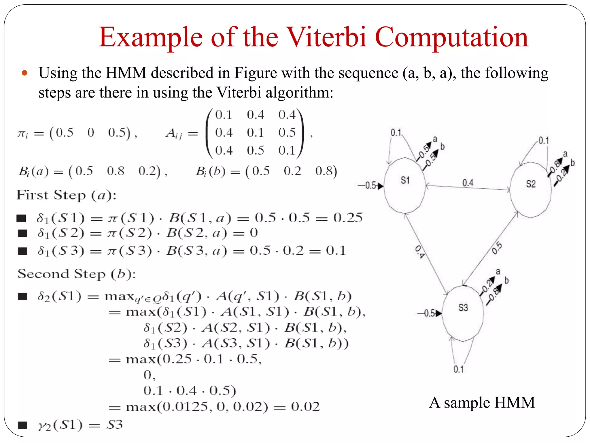 Example of the Viterbi Computation
 Using the HMM described in Figure with the sequence (a, b, a), the following
steps are there in using the Viterbi algorithm:
A sample HMM
 