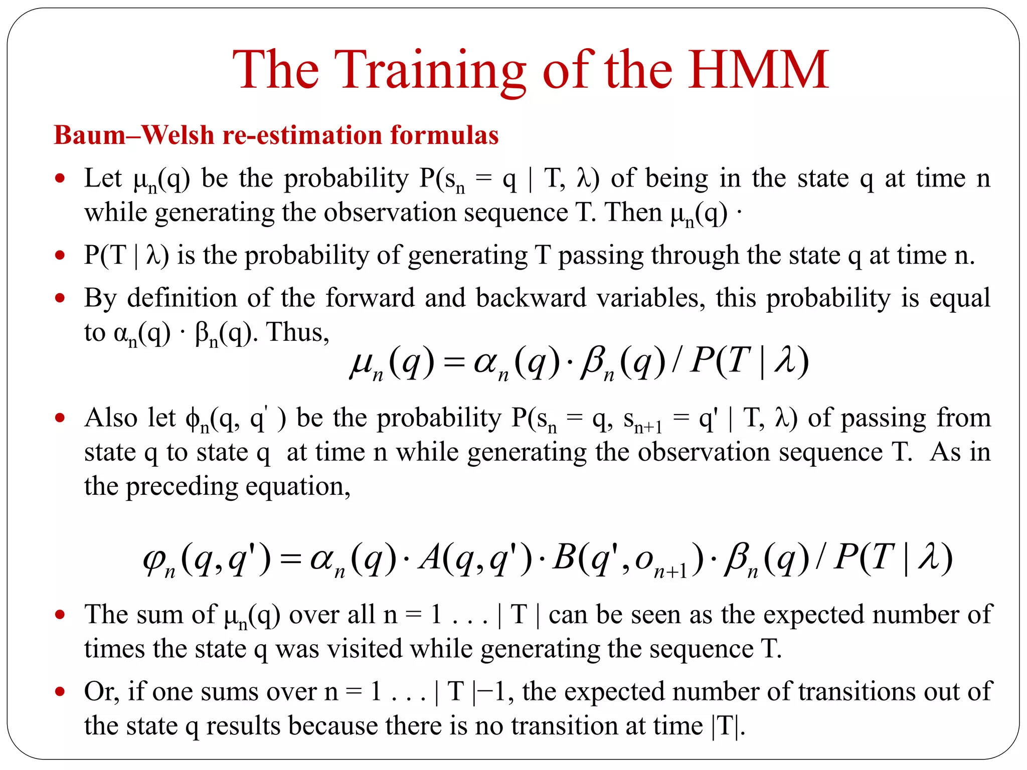 The Training of the HMM
Baum–Welsh re-estimation formulas
 Let μn(q) be the probability P(sn = q | T, λ) of being in the state q at time n
while generating the observation sequence T. Then μn(q) ·
 P(T | λ) is the probability of generating T passing through the state q at time n.
 By definition of the forward and backward variables, this probability is equal
to αn(q) · βn(q). Thus,
 Also let ϕn(q, q' ) be the probability P(sn = q, sn+1 = q' | T, λ) of passing from
state q to state q at time n while generating the observation sequence T. As in
the preceding equation,
 The sum of μn(q) over all n = 1 . . . | T | can be seen as the expected number of
times the state q was visited while generating the sequence T.
 Or, if one sums over n = 1 . . . | T |−1, the expected number of transitions out of
the state q results because there is no transition at time |T|.
)|(/)()()(  TPqqq nnn 
)|(/)(),'()',()()',( 1  TPqoqBqqAqqq nnnn  
 