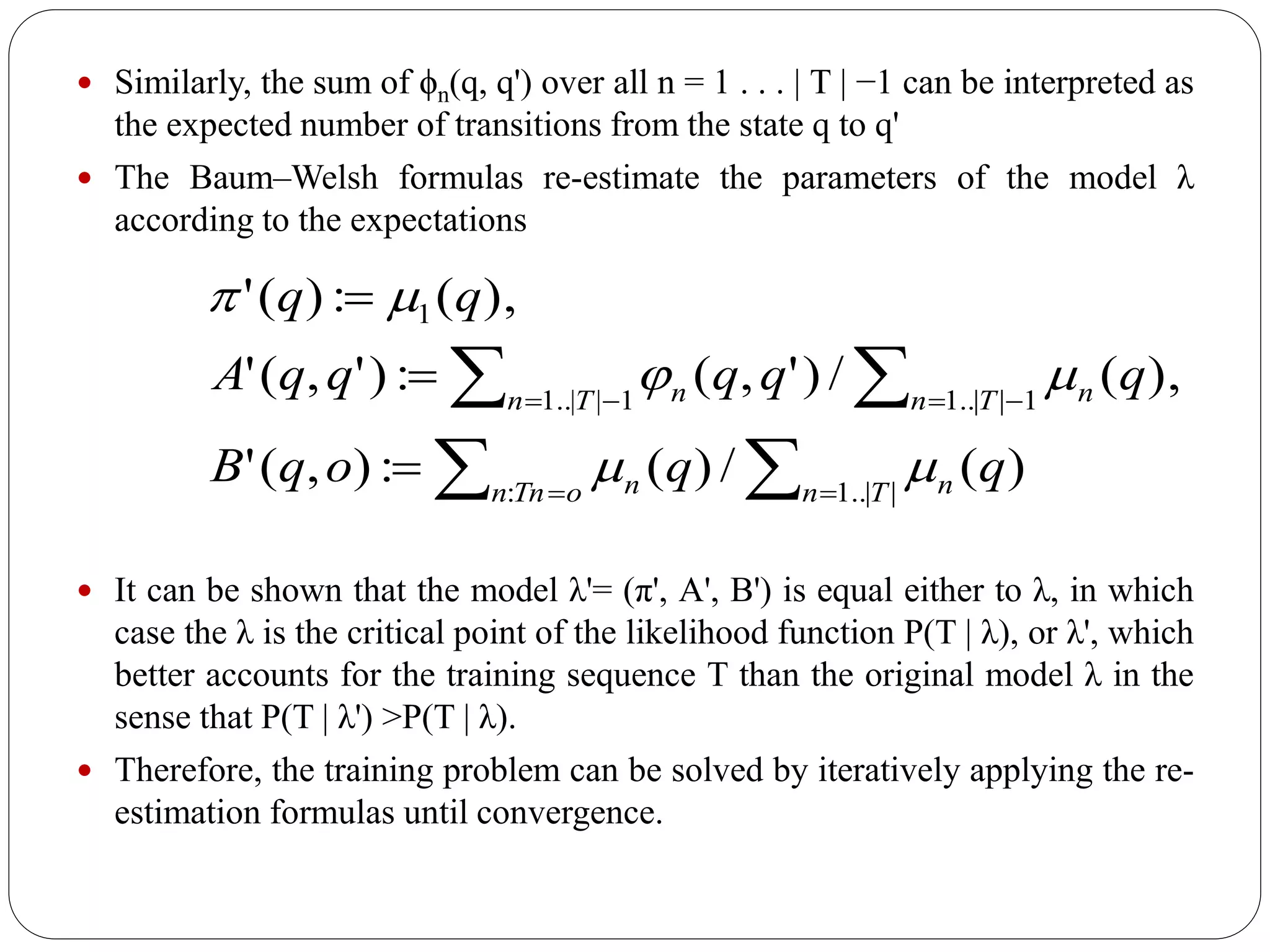  Similarly, the sum of ϕn(q, q') over all n = 1 . . . | T | −1 can be interpreted as
the expected number of transitions from the state q to q'
 The Baum–Welsh formulas re-estimate the parameters of the model λ
according to the expectations
 It can be shown that the model λ'= (π', A', B') is equal either to λ, in which
case the λ is the critical point of the likelihood function P(T | λ), or λ', which
better accounts for the training sequence T than the original model λ in the
sense that P(T | λ') >P(T | λ).
 Therefore, the training problem can be solved by iteratively applying the re-
estimation formulas until convergence.
)(/)(:),('
),(/)',(:)',('
),(:)('
||..1:
1||..11||..1
1
qqoqB
qqqqqA
qq
Tn noTnn n
Tn nTn n










 