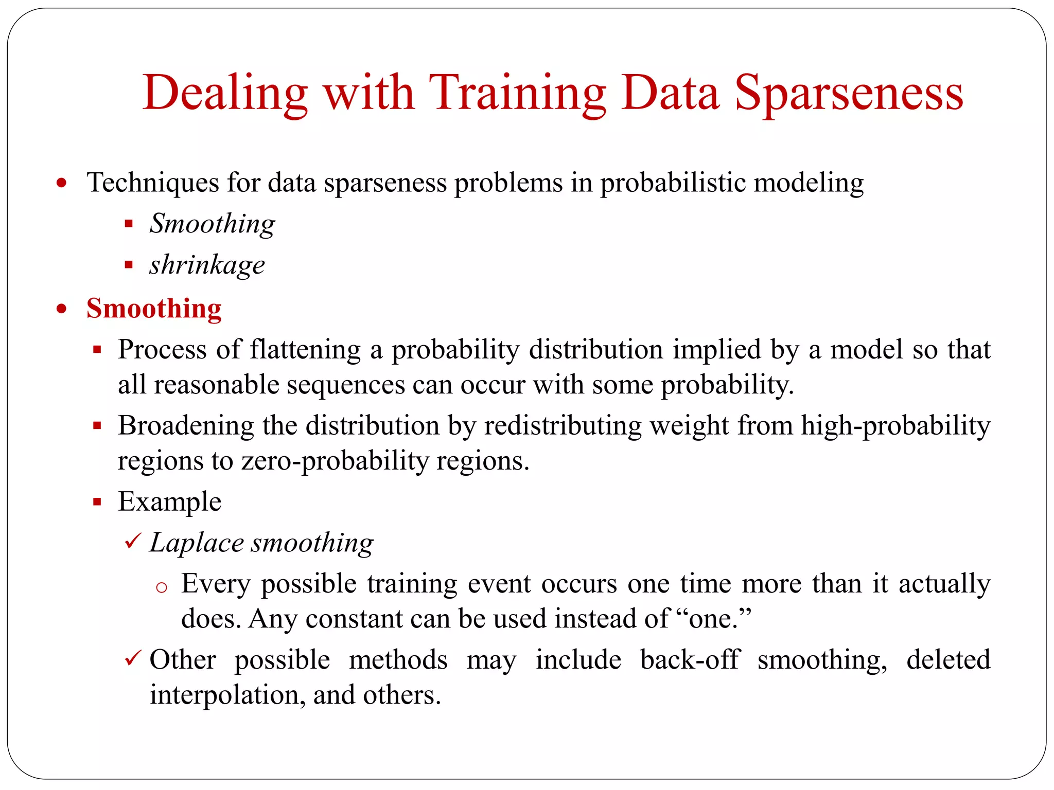 Dealing with Training Data Sparseness
 Techniques for data sparseness problems in probabilistic modeling
 Smoothing
 shrinkage
 Smoothing
 Process of flattening a probability distribution implied by a model so that
all reasonable sequences can occur with some probability.
 Broadening the distribution by redistributing weight from high-probability
regions to zero-probability regions.
 Example
 Laplace smoothing
o Every possible training event occurs one time more than it actually
does. Any constant can be used instead of “one.”
 Other possible methods may include back-off smoothing, deleted
interpolation, and others.
 