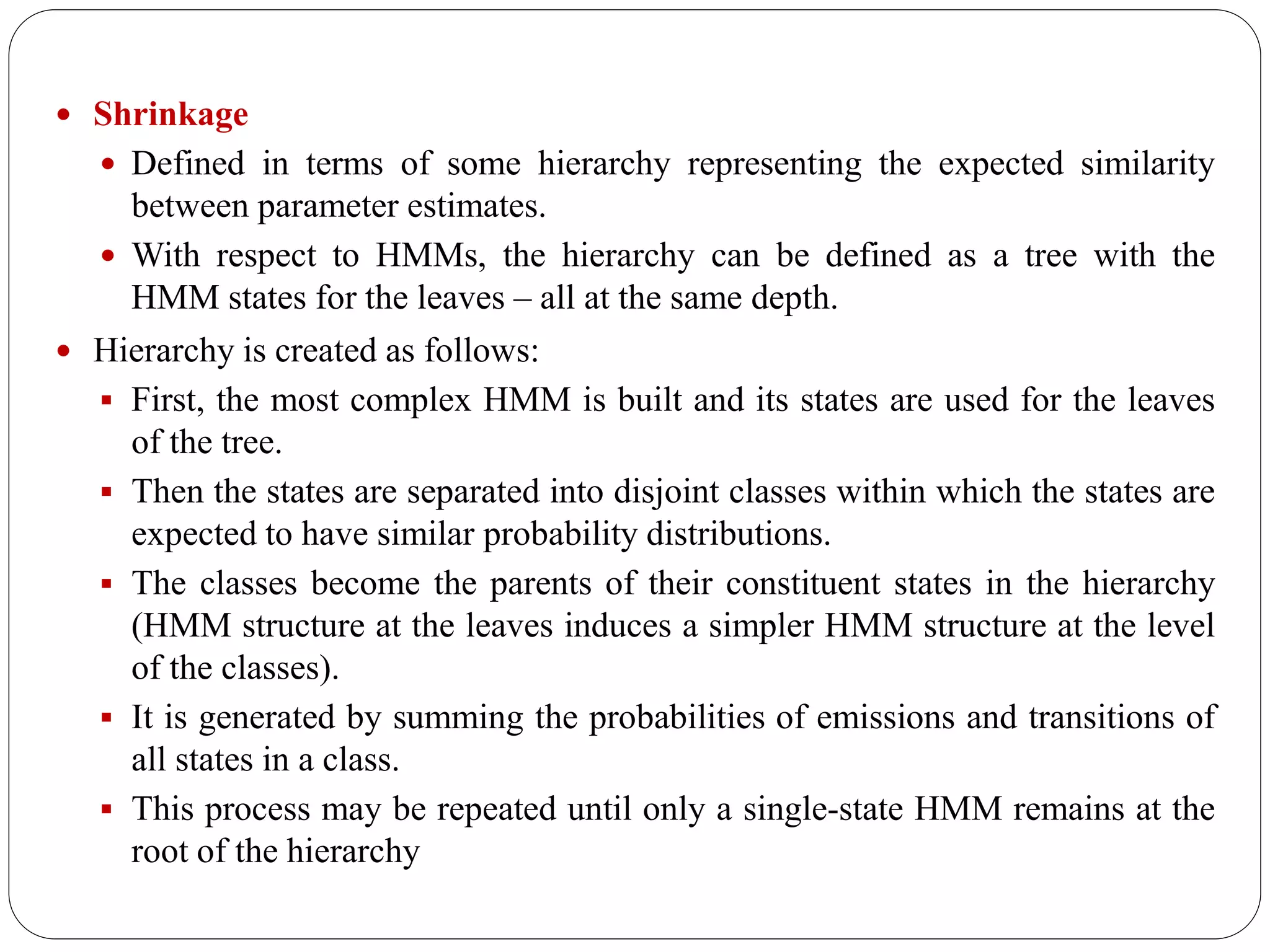  Shrinkage
 Defined in terms of some hierarchy representing the expected similarity
between parameter estimates.
 With respect to HMMs, the hierarchy can be defined as a tree with the
HMM states for the leaves – all at the same depth.
 Hierarchy is created as follows:
 First, the most complex HMM is built and its states are used for the leaves
of the tree.
 Then the states are separated into disjoint classes within which the states are
expected to have similar probability distributions.
 The classes become the parents of their constituent states in the hierarchy
(HMM structure at the leaves induces a simpler HMM structure at the level
of the classes).
 It is generated by summing the probabilities of emissions and transitions of
all states in a class.
 This process may be repeated until only a single-state HMM remains at the
root of the hierarchy
 