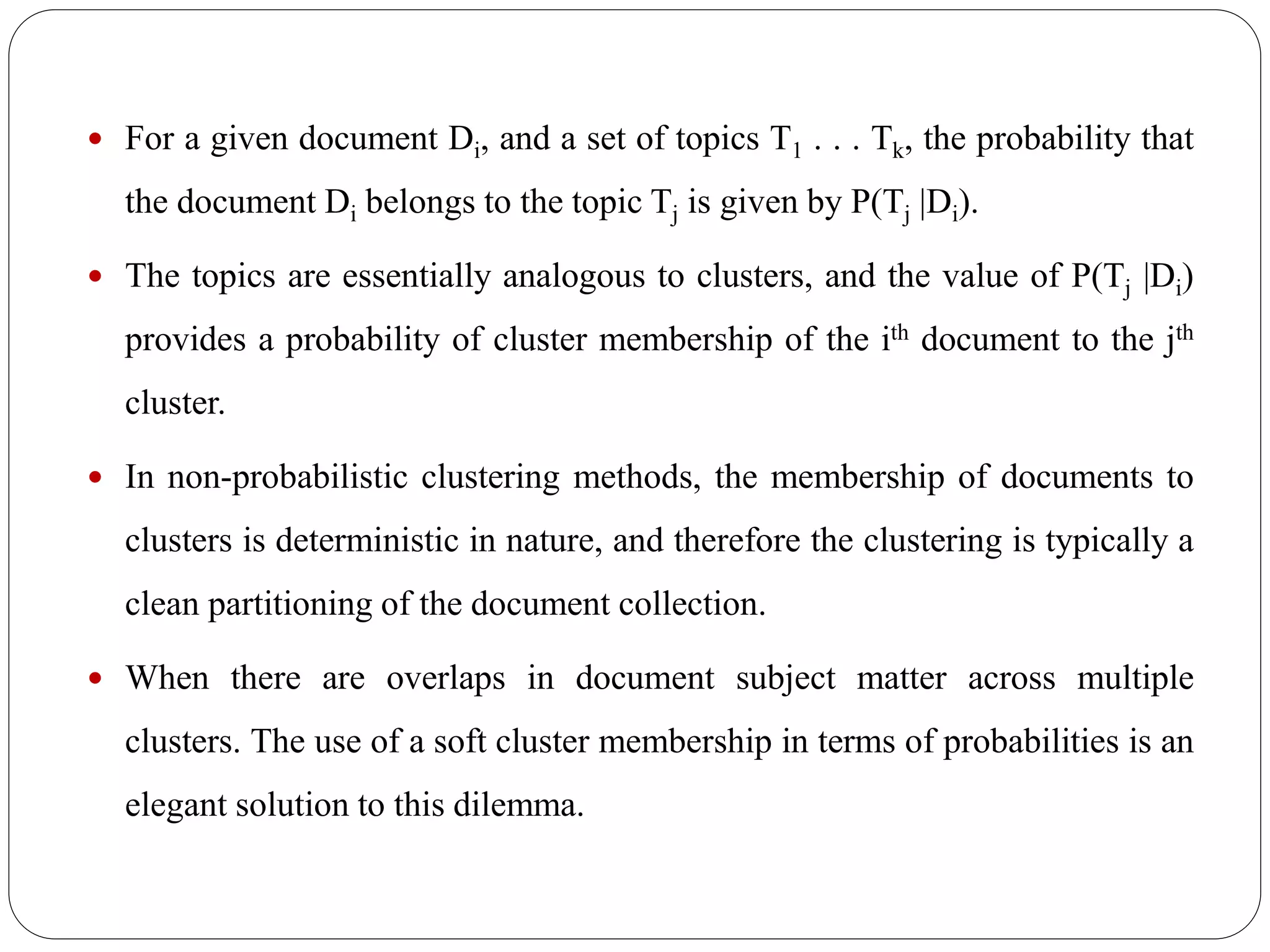  For a given document Di, and a set of topics T1 . . . Tk, the probability that
the document Di belongs to the topic Tj is given by P(Tj |Di).
 The topics are essentially analogous to clusters, and the value of P(Tj |Di)
provides a probability of cluster membership of the ith document to the jth
cluster.
 In non-probabilistic clustering methods, the membership of documents to
clusters is deterministic in nature, and therefore the clustering is typically a
clean partitioning of the document collection.
 When there are overlaps in document subject matter across multiple
clusters. The use of a soft cluster membership in terms of probabilities is an
elegant solution to this dilemma.
 