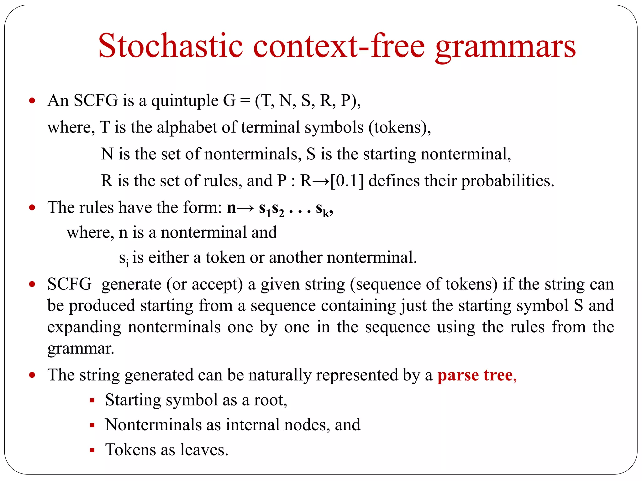 Stochastic context-free grammars
 An SCFG is a quintuple G = (T, N, S, R, P),
where, T is the alphabet of terminal symbols (tokens),
N is the set of nonterminals, S is the starting nonterminal,
R is the set of rules, and P : R→[0.1] defines their probabilities.
 The rules have the form: n→ s1s2 . . . sk,
where, n is a nonterminal and
si is either a token or another nonterminal.
 SCFG generate (or accept) a given string (sequence of tokens) if the string can
be produced starting from a sequence containing just the starting symbol S and
expanding nonterminals one by one in the sequence using the rules from the
grammar.
 The string generated can be naturally represented by a parse tree,
 Starting symbol as a root,
 Nonterminals as internal nodes, and
 Tokens as leaves.
 