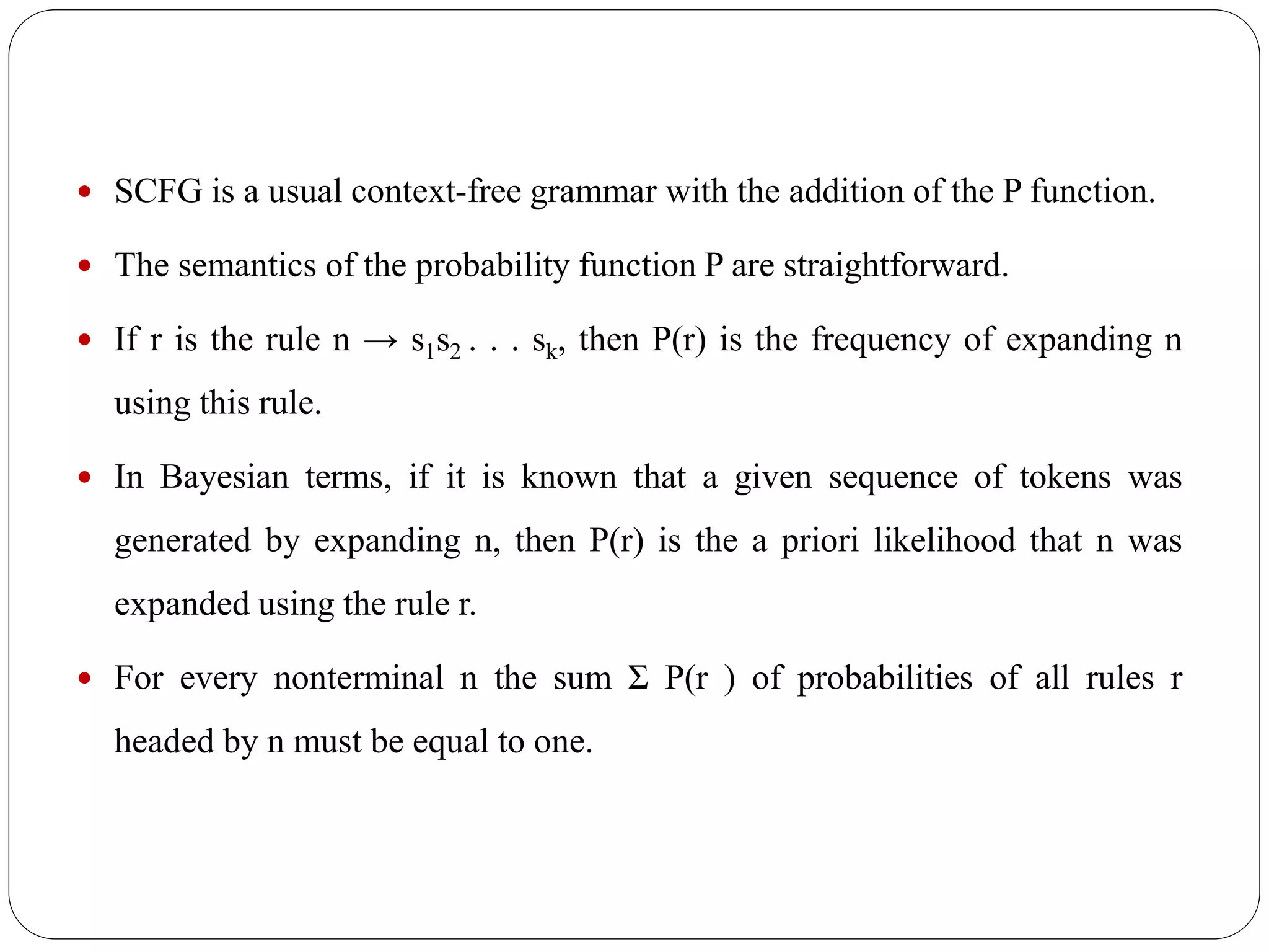  SCFG is a usual context-free grammar with the addition of the P function.
 The semantics of the probability function P are straightforward.
 If r is the rule n → s1s2 . . . sk, then P(r) is the frequency of expanding n
using this rule.
 In Bayesian terms, if it is known that a given sequence of tokens was
generated by expanding n, then P(r) is the a priori likelihood that n was
expanded using the rule r.
 For every nonterminal n the sum Σ P(r ) of probabilities of all rules r
headed by n must be equal to one.
 