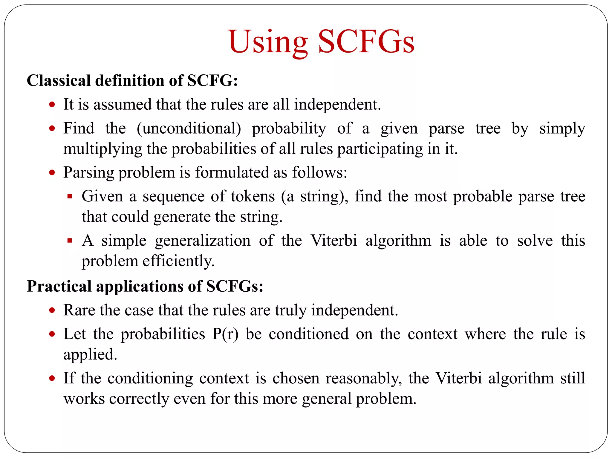 Using SCFGs
Classical definition of SCFG:
 It is assumed that the rules are all independent.
 Find the (unconditional) probability of a given parse tree by simply
multiplying the probabilities of all rules participating in it.
 Parsing problem is formulated as follows:
 Given a sequence of tokens (a string), find the most probable parse tree
that could generate the string.
 A simple generalization of the Viterbi algorithm is able to solve this
problem efficiently.
Practical applications of SCFGs:
 Rare the case that the rules are truly independent.
 Let the probabilities P(r) be conditioned on the context where the rule is
applied.
 If the conditioning context is chosen reasonably, the Viterbi algorithm still
works correctly even for this more general problem.
 