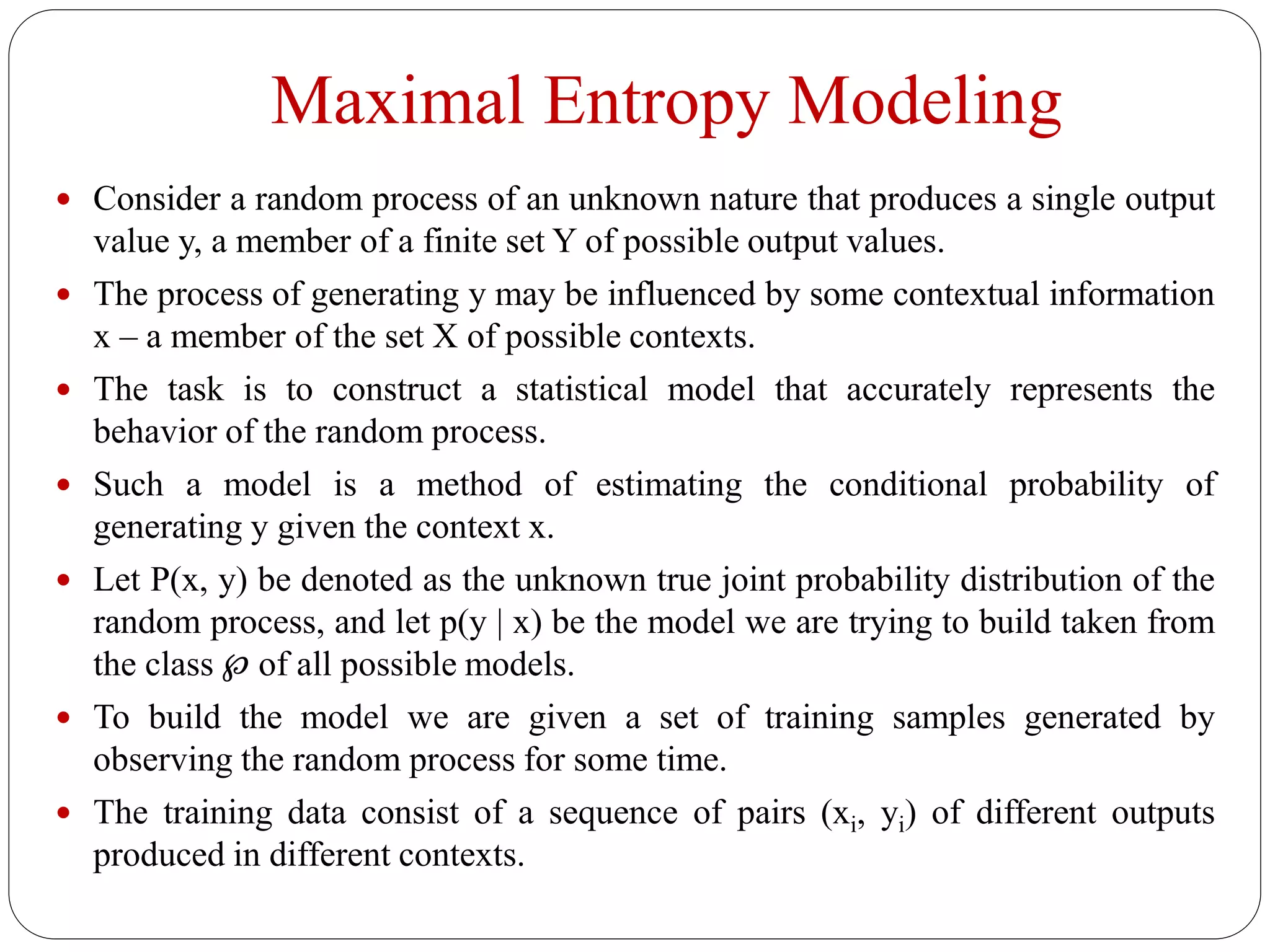 Maximal Entropy Modeling
 Consider a random process of an unknown nature that produces a single output
value y, a member of a finite set Y of possible output values.
 The process of generating y may be influenced by some contextual information
x – a member of the set X of possible contexts.
 The task is to construct a statistical model that accurately represents the
behavior of the random process.
 Such a model is a method of estimating the conditional probability of
generating y given the context x.
 Let P(x, y) be denoted as the unknown true joint probability distribution of the
random process, and let p(y | x) be the model we are trying to build taken from
the class ℘ of all possible models.
 To build the model we are given a set of training samples generated by
observing the random process for some time.
 The training data consist of a sequence of pairs (xi, yi) of different outputs
produced in different contexts.
 