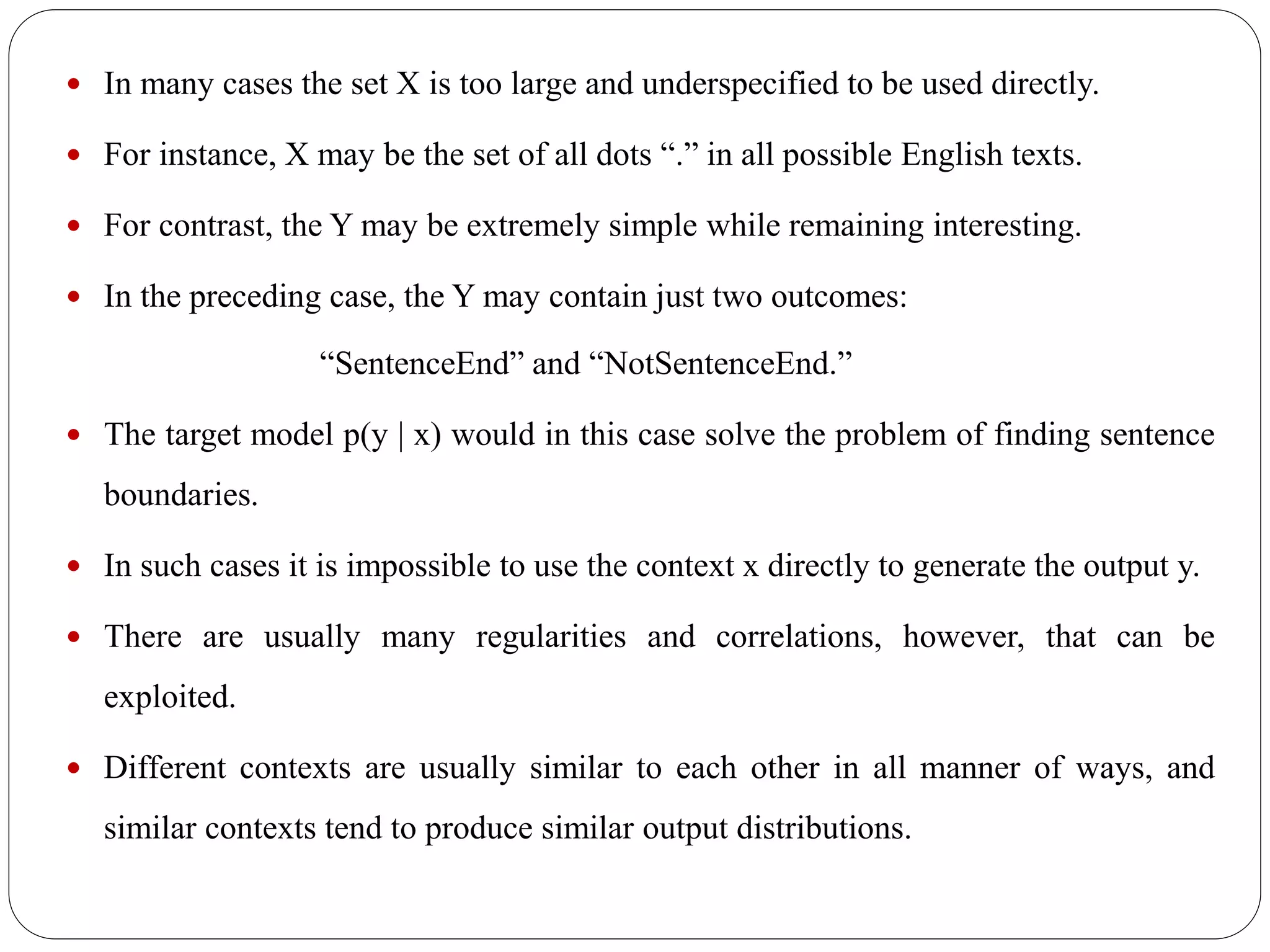  In many cases the set X is too large and underspecified to be used directly.
 For instance, X may be the set of all dots “.” in all possible English texts.
 For contrast, the Y may be extremely simple while remaining interesting.
 In the preceding case, the Y may contain just two outcomes:
“SentenceEnd” and “NotSentenceEnd.”
 The target model p(y | x) would in this case solve the problem of finding sentence
boundaries.
 In such cases it is impossible to use the context x directly to generate the output y.
 There are usually many regularities and correlations, however, that can be
exploited.
 Different contexts are usually similar to each other in all manner of ways, and
similar contexts tend to produce similar output distributions.
 