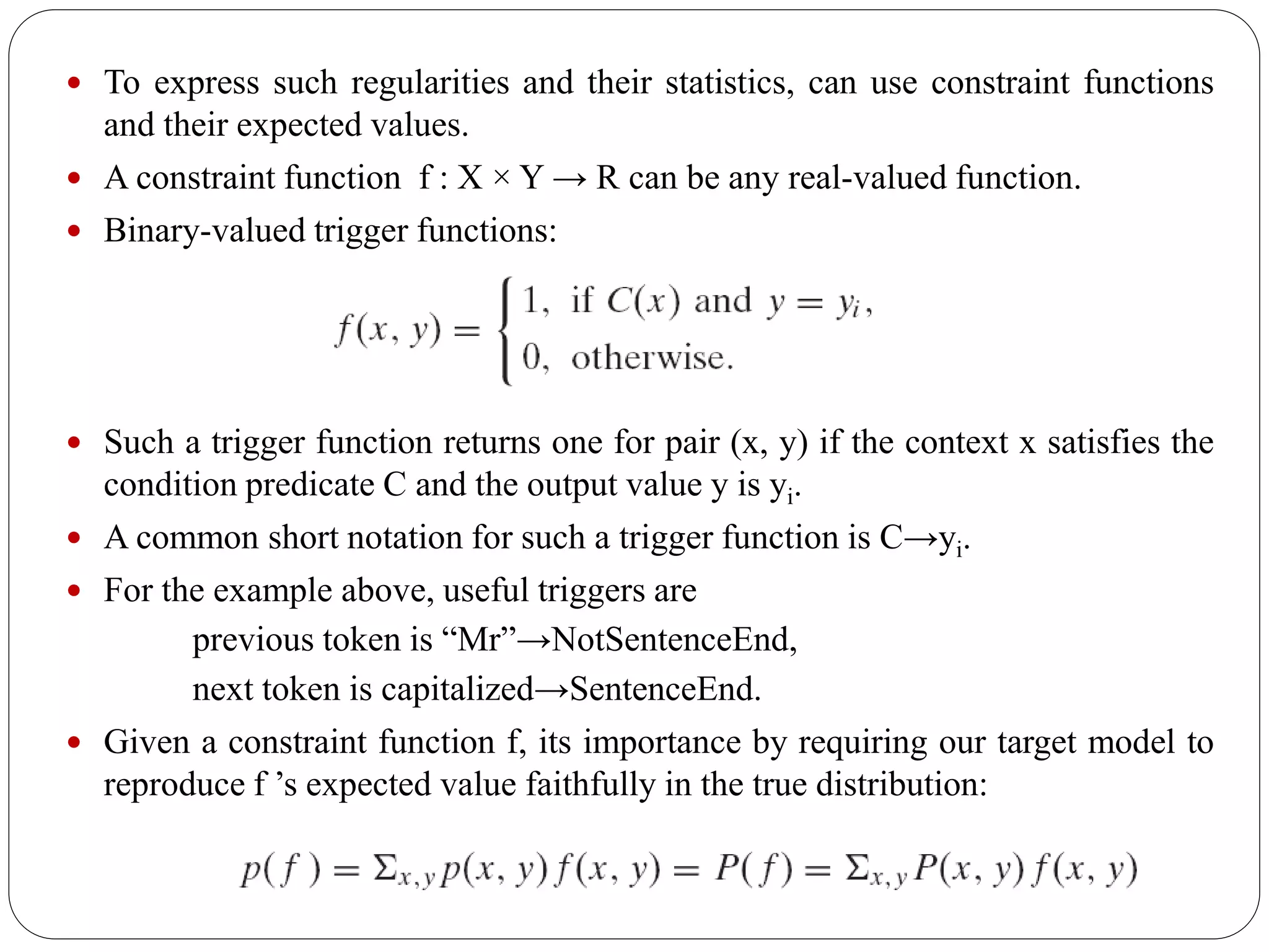  To express such regularities and their statistics, can use constraint functions
and their expected values.
 A constraint function f : X × Y → R can be any real-valued function.
 Binary-valued trigger functions:
 Such a trigger function returns one for pair (x, y) if the context x satisfies the
condition predicate C and the output value y is yi.
 A common short notation for such a trigger function is C→yi.
 For the example above, useful triggers are
previous token is “Mr”→NotSentenceEnd,
next token is capitalized→SentenceEnd.
 Given a constraint function f, its importance by requiring our target model to
reproduce f ’s expected value faithfully in the true distribution:
 