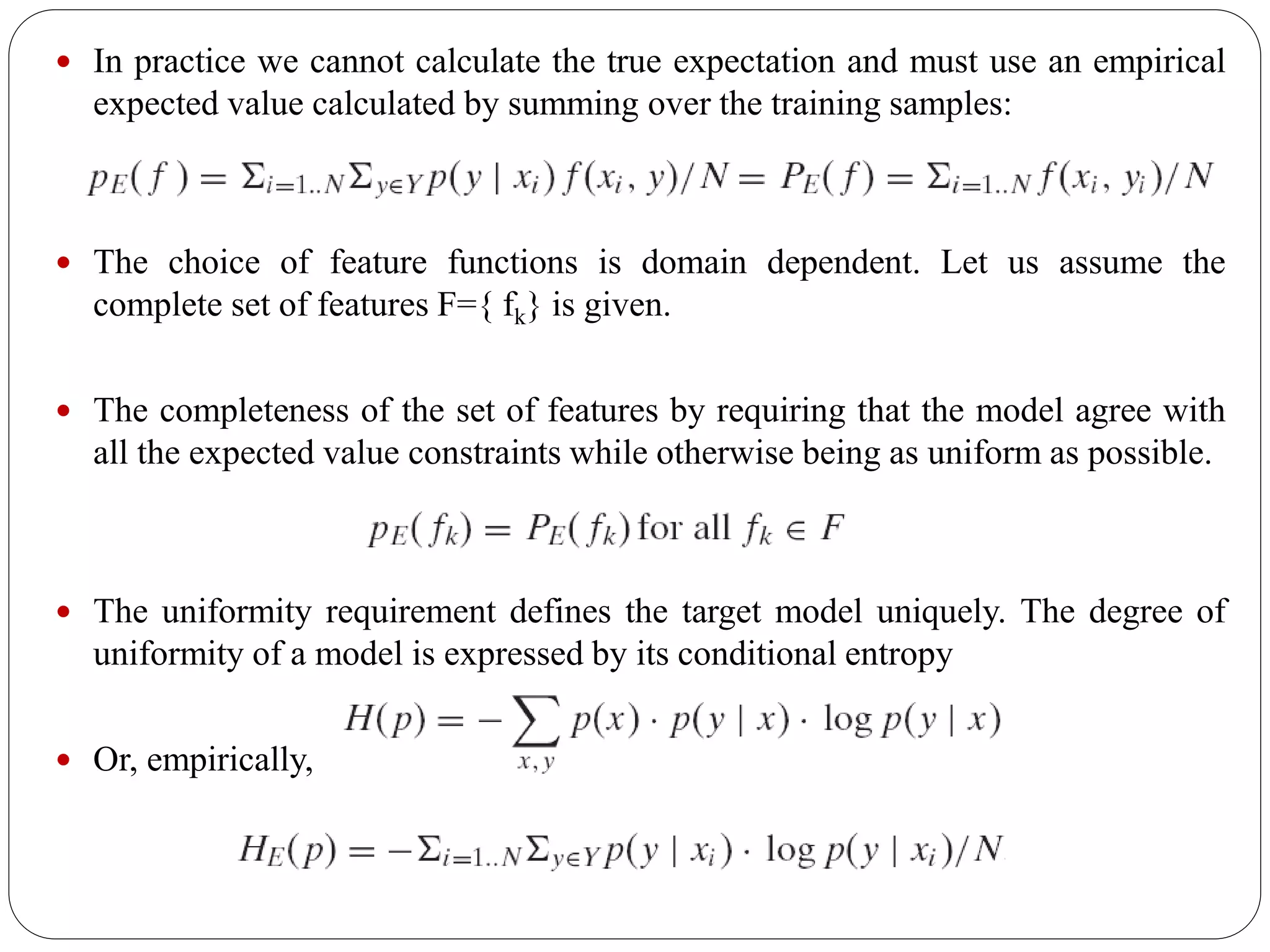  In practice we cannot calculate the true expectation and must use an empirical
expected value calculated by summing over the training samples:
 The choice of feature functions is domain dependent. Let us assume the
complete set of features F={ fk} is given.
 The completeness of the set of features by requiring that the model agree with
all the expected value constraints while otherwise being as uniform as possible.
 The uniformity requirement defines the target model uniquely. The degree of
uniformity of a model is expressed by its conditional entropy
 Or, empirically,
 