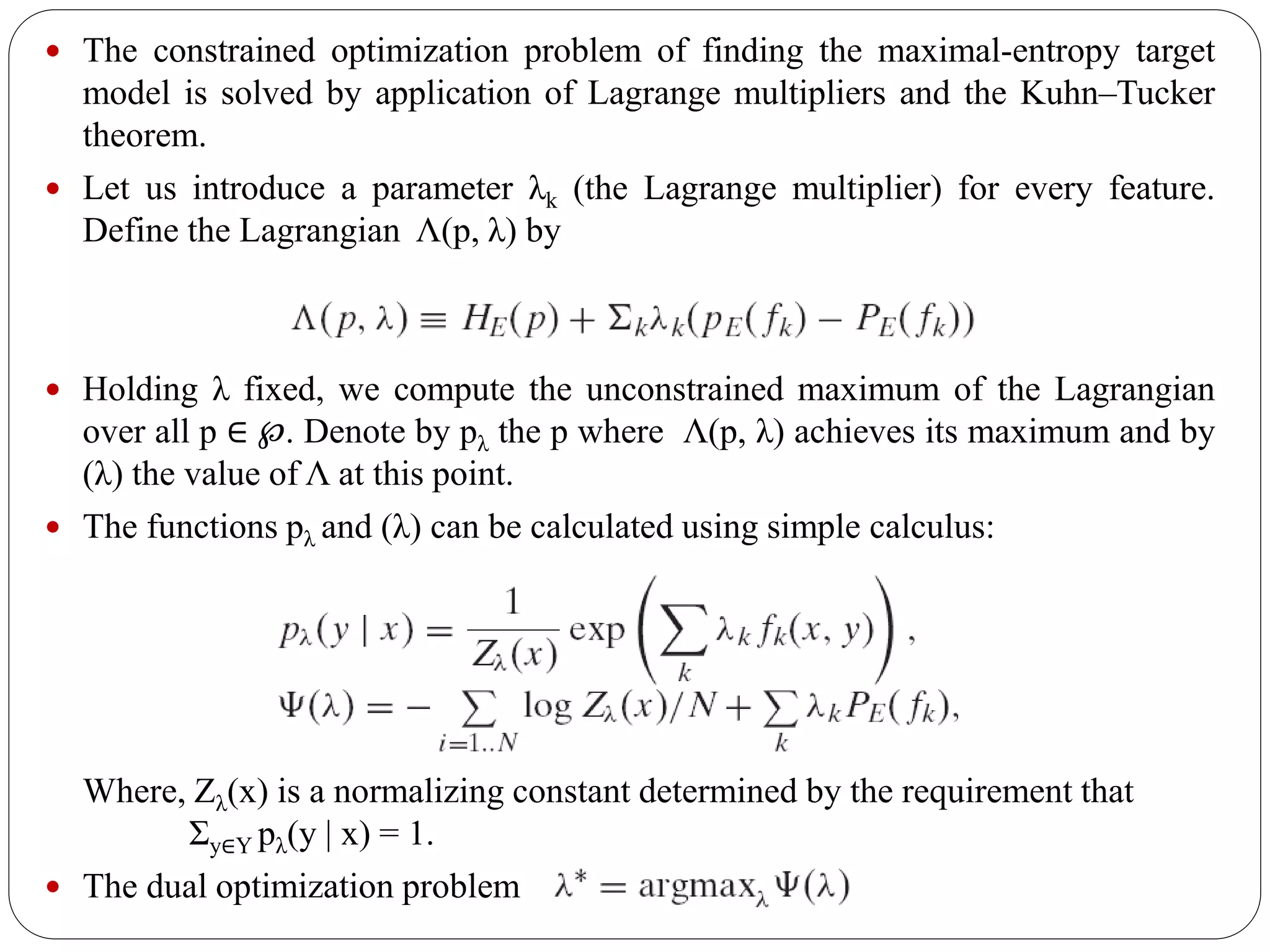  The constrained optimization problem of finding the maximal-entropy target
model is solved by application of Lagrange multipliers and the Kuhn–Tucker
theorem.
 Let us introduce a parameter λk (the Lagrange multiplier) for every feature.
Define the Lagrangian Λ(p, λ) by
 Holding λ fixed, we compute the unconstrained maximum of the Lagrangian
over all p ∈ ℘. Denote by pλ the p where Λ(p, λ) achieves its maximum and by
(λ) the value of Λ at this point.
 The functions pλ and (λ) can be calculated using simple calculus:
Where, Zλ(x) is a normalizing constant determined by the requirement that
Σy∈Y pλ(y | x) = 1.
 The dual optimization problem
 