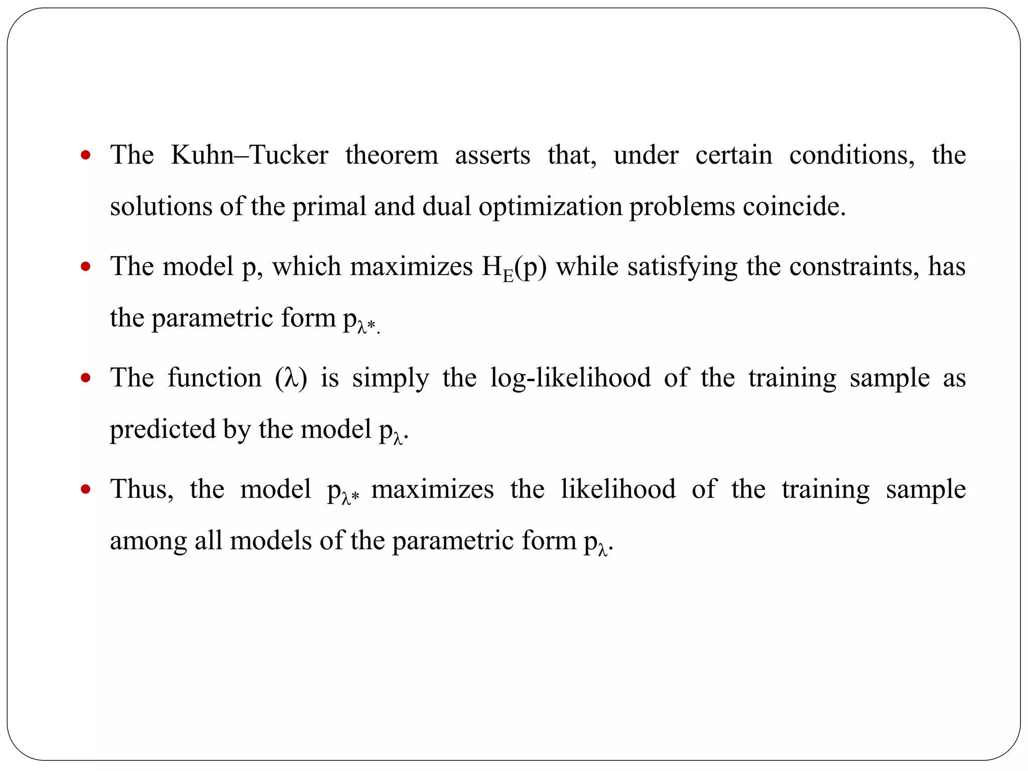  The Kuhn–Tucker theorem asserts that, under certain conditions, the
solutions of the primal and dual optimization problems coincide.
 The model p, which maximizes HE(p) while satisfying the constraints, has
the parametric form pλ*.
 The function (λ) is simply the log-likelihood of the training sample as
predicted by the model pλ.
 Thus, the model pλ* maximizes the likelihood of the training sample
among all models of the parametric form pλ.
 