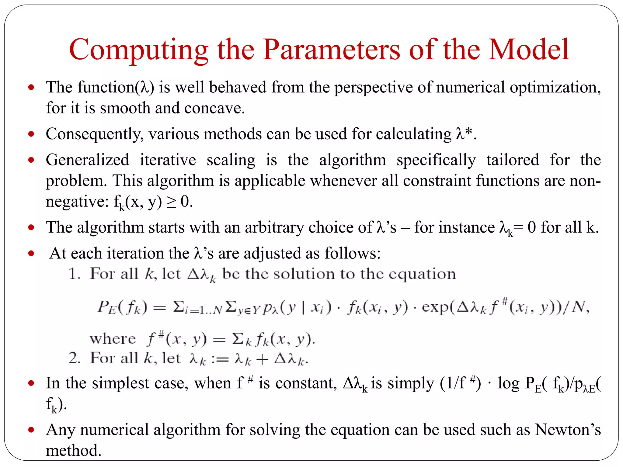 Computing the Parameters of the Model
 The function(λ) is well behaved from the perspective of numerical optimization,
for it is smooth and concave.
 Consequently, various methods can be used for calculating λ*.
 Generalized iterative scaling is the algorithm specifically tailored for the
problem. This algorithm is applicable whenever all constraint functions are non-
negative: fk(x, y) ≥ 0.
 The algorithm starts with an arbitrary choice of λ’s – for instance λk= 0 for all k.
 At each iteration the λ’s are adjusted as follows:
 In the simplest case, when f # is constant, Δλk is simply (1/f #) · log PE( fk)/pλE(
fk).
 Any numerical algorithm for solving the equation can be used such as Newton’s
method.
 