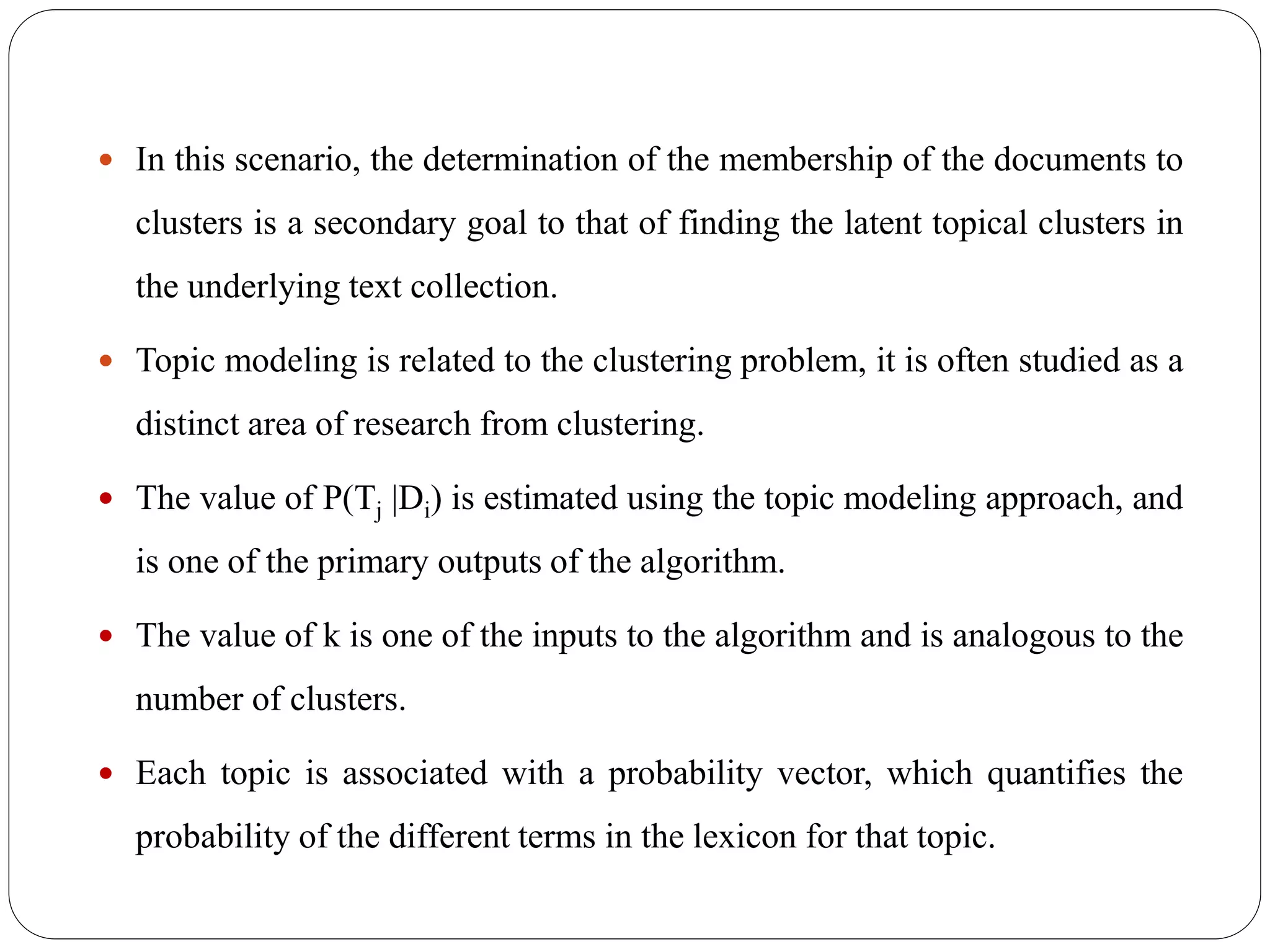  In this scenario, the determination of the membership of the documents to
clusters is a secondary goal to that of finding the latent topical clusters in
the underlying text collection.
 Topic modeling is related to the clustering problem, it is often studied as a
distinct area of research from clustering.
 The value of P(Tj |Di) is estimated using the topic modeling approach, and
is one of the primary outputs of the algorithm.
 The value of k is one of the inputs to the algorithm and is analogous to the
number of clusters.
 Each topic is associated with a probability vector, which quantifies the
probability of the different terms in the lexicon for that topic.
 