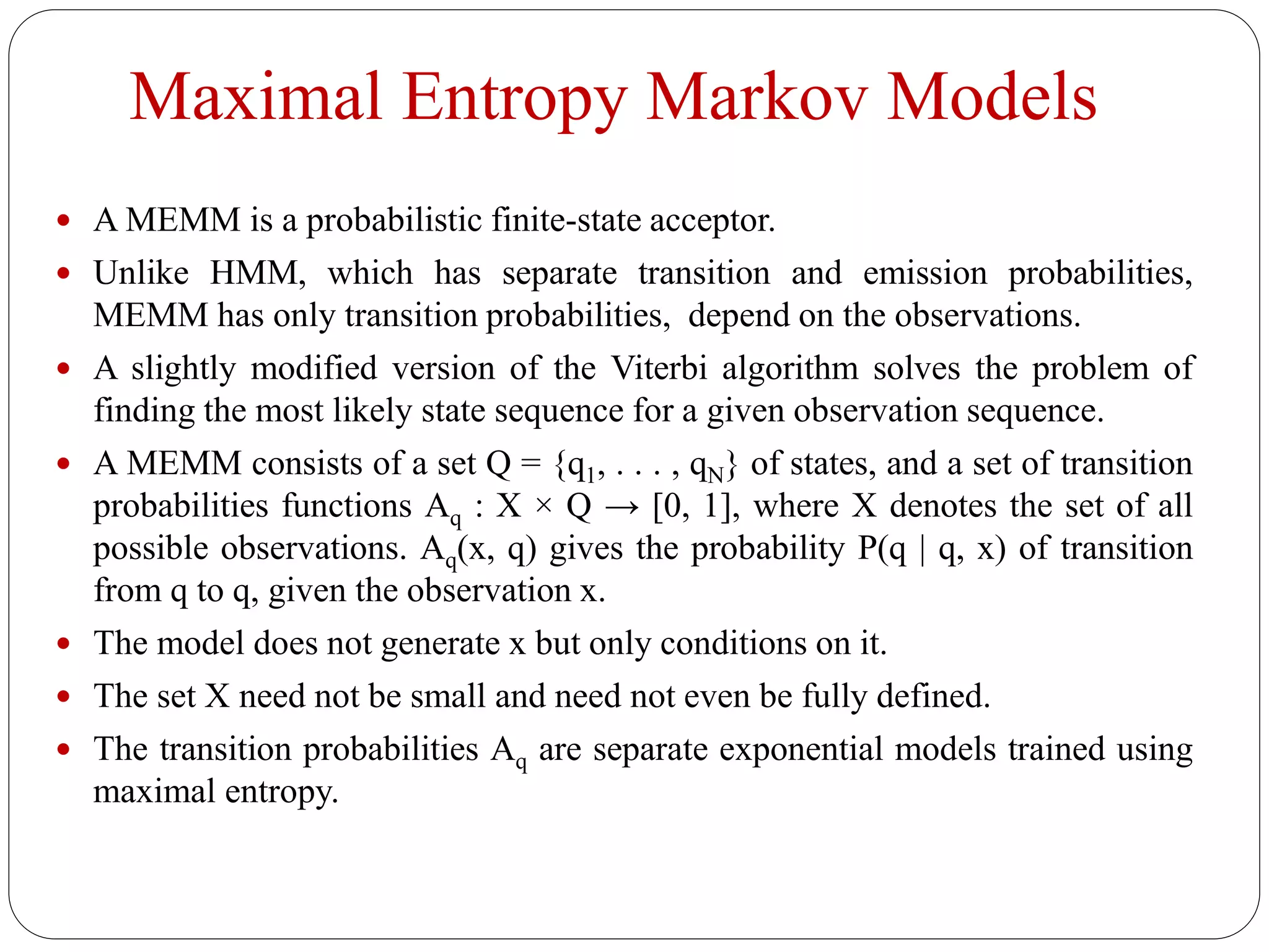 Maximal Entropy Markov Models
 A MEMM is a probabilistic finite-state acceptor.
 Unlike HMM, which has separate transition and emission probabilities,
MEMM has only transition probabilities, depend on the observations.
 A slightly modified version of the Viterbi algorithm solves the problem of
finding the most likely state sequence for a given observation sequence.
 A MEMM consists of a set Q = {q1, . . . , qN} of states, and a set of transition
probabilities functions Aq : X × Q → [0, 1], where X denotes the set of all
possible observations. Aq(x, q) gives the probability P(q | q, x) of transition
from q to q, given the observation x.
 The model does not generate x but only conditions on it.
 The set X need not be small and need not even be fully defined.
 The transition probabilities Aq are separate exponential models trained using
maximal entropy.
 