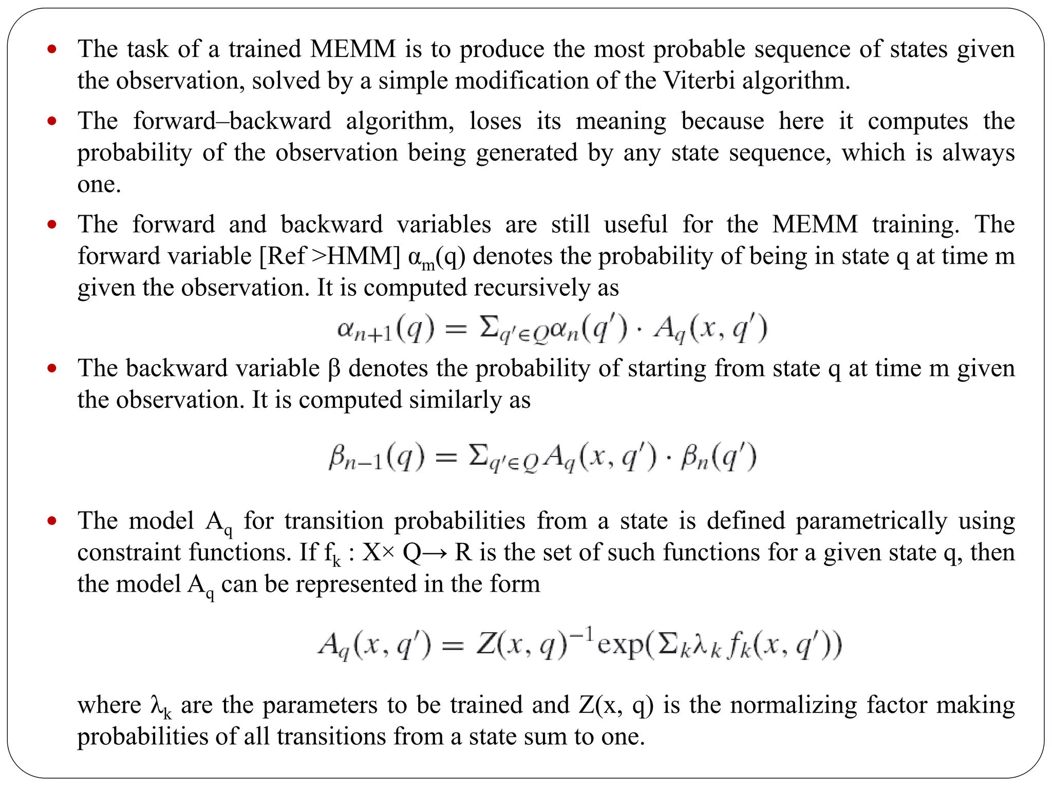  The task of a trained MEMM is to produce the most probable sequence of states given
the observation, solved by a simple modification of the Viterbi algorithm.
 The forward–backward algorithm, loses its meaning because here it computes the
probability of the observation being generated by any state sequence, which is always
one.
 The forward and backward variables are still useful for the MEMM training. The
forward variable [Ref >HMM] αm(q) denotes the probability of being in state q at time m
given the observation. It is computed recursively as
 The backward variable β denotes the probability of starting from state q at time m given
the observation. It is computed similarly as
 The model Aq for transition probabilities from a state is defined parametrically using
constraint functions. If fk : X× Q→ R is the set of such functions for a given state q, then
the model Aq can be represented in the form
where λk are the parameters to be trained and Z(x, q) is the normalizing factor making
probabilities of all transitions from a state sum to one.
 