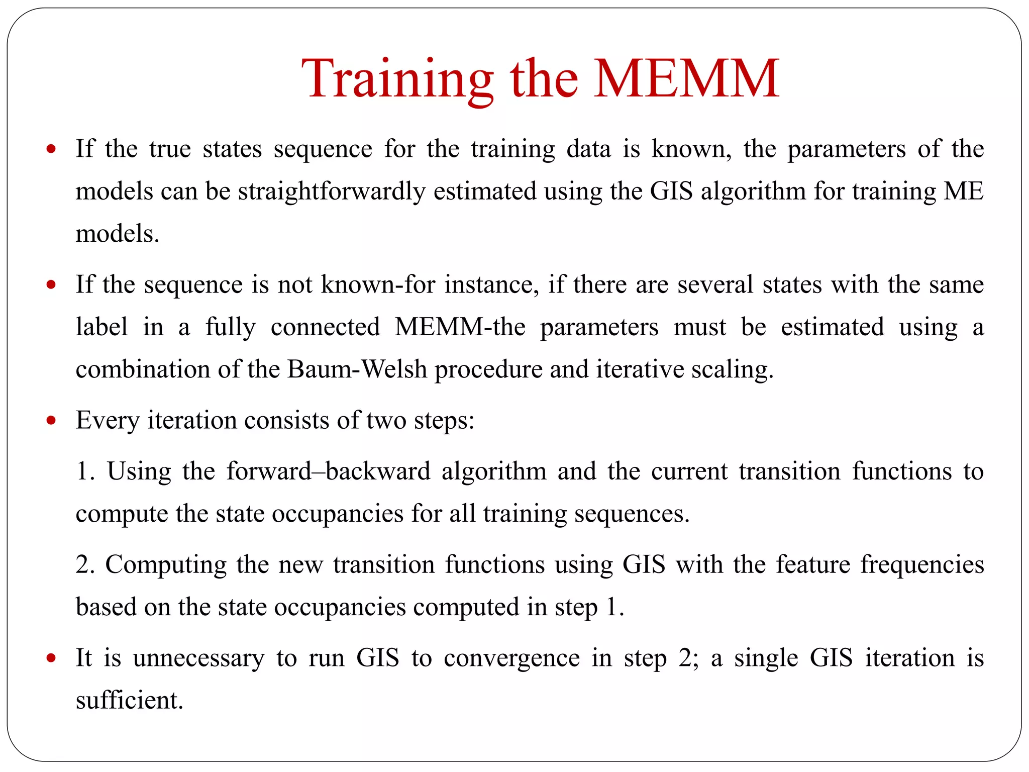 Training the MEMM
 If the true states sequence for the training data is known, the parameters of the
models can be straightforwardly estimated using the GIS algorithm for training ME
models.
 If the sequence is not known-for instance, if there are several states with the same
label in a fully connected MEMM-the parameters must be estimated using a
combination of the Baum-Welsh procedure and iterative scaling.
 Every iteration consists of two steps:
1. Using the forward–backward algorithm and the current transition functions to
compute the state occupancies for all training sequences.
2. Computing the new transition functions using GIS with the feature frequencies
based on the state occupancies computed in step 1.
 It is unnecessary to run GIS to convergence in step 2; a single GIS iteration is
sufficient.
 