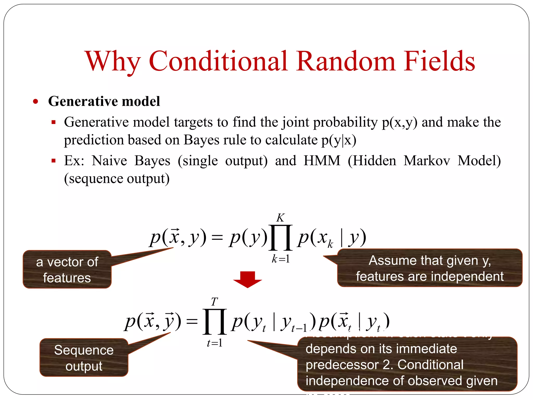 Why Conditional Random Fields
 Generative model
 Generative model targets to find the joint probability p(x,y) and make the
prediction based on Bayes rule to calculate p(y|x)
 Ex: Naive Bayes (single output) and HMM (Hidden Markov Model)
(sequence output)


K
k
k yxpypyxp
1
)|()(),(

a vector of
features
Assume that given y,
features are independent


T
t
tttt yxpyypyxp
1
1 )|()|(),(

Assumption: 1. each state t only
depends on its immediate
predecessor 2. Conditional
independence of observed given
Sequence
output
 