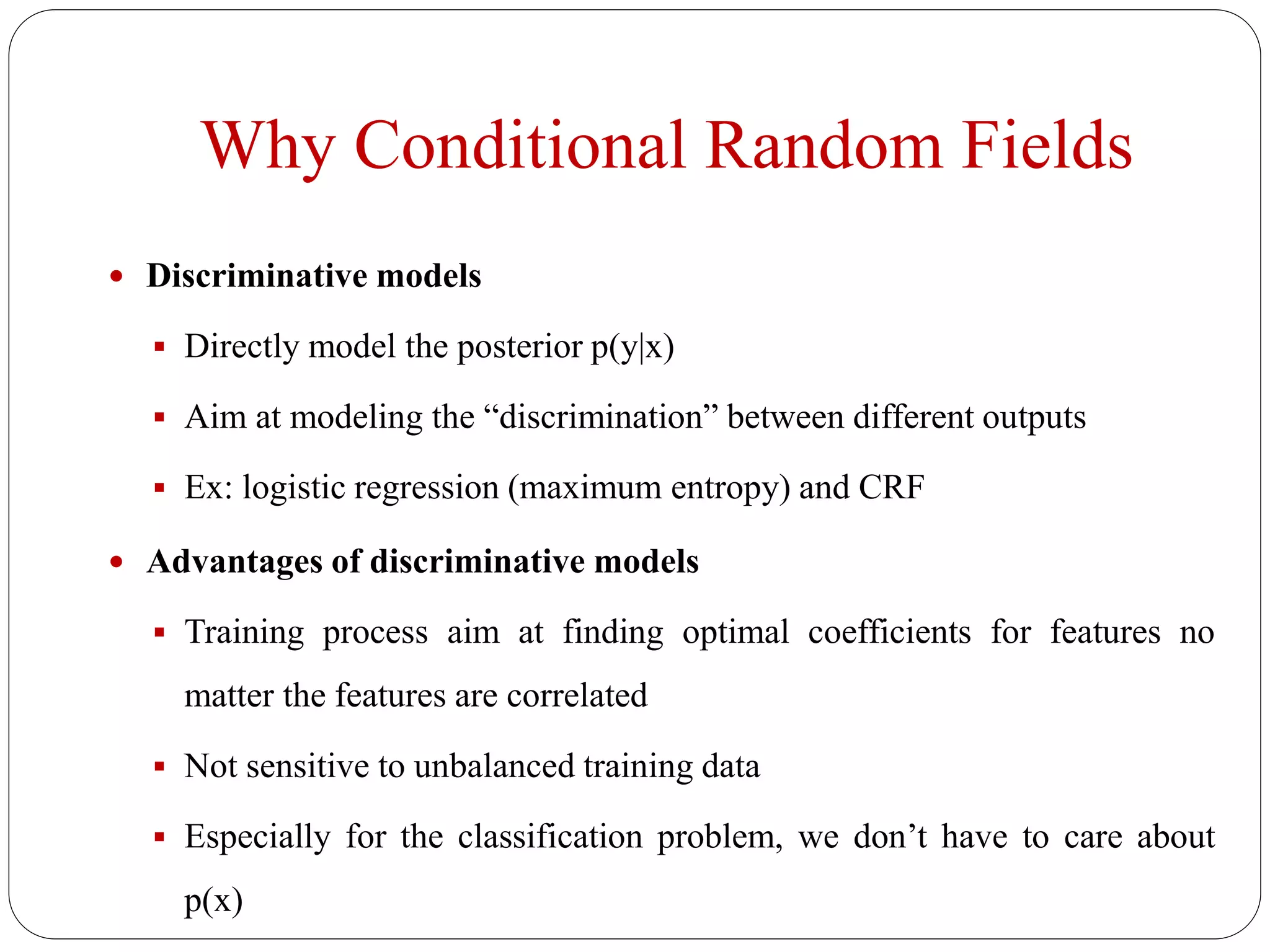 Why Conditional Random Fields
 Discriminative models
 Directly model the posterior p(y|x)
 Aim at modeling the “discrimination” between different outputs
 Ex: logistic regression (maximum entropy) and CRF
 Advantages of discriminative models
 Training process aim at finding optimal coefficients for features no
matter the features are correlated
 Not sensitive to unbalanced training data
 Especially for the classification problem, we don’t have to care about
p(x)
 