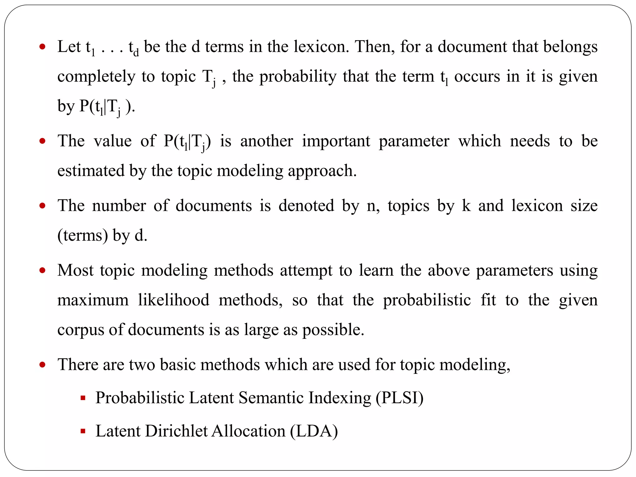  Let t1 . . . td be the d terms in the lexicon. Then, for a document that belongs
completely to topic Tj , the probability that the term tl occurs in it is given
by P(tl|Tj ).
 The value of P(tl|Tj) is another important parameter which needs to be
estimated by the topic modeling approach.
 The number of documents is denoted by n, topics by k and lexicon size
(terms) by d.
 Most topic modeling methods attempt to learn the above parameters using
maximum likelihood methods, so that the probabilistic fit to the given
corpus of documents is as large as possible.
 There are two basic methods which are used for topic modeling,
 Probabilistic Latent Semantic Indexing (PLSI)
 Latent Dirichlet Allocation (LDA)
 