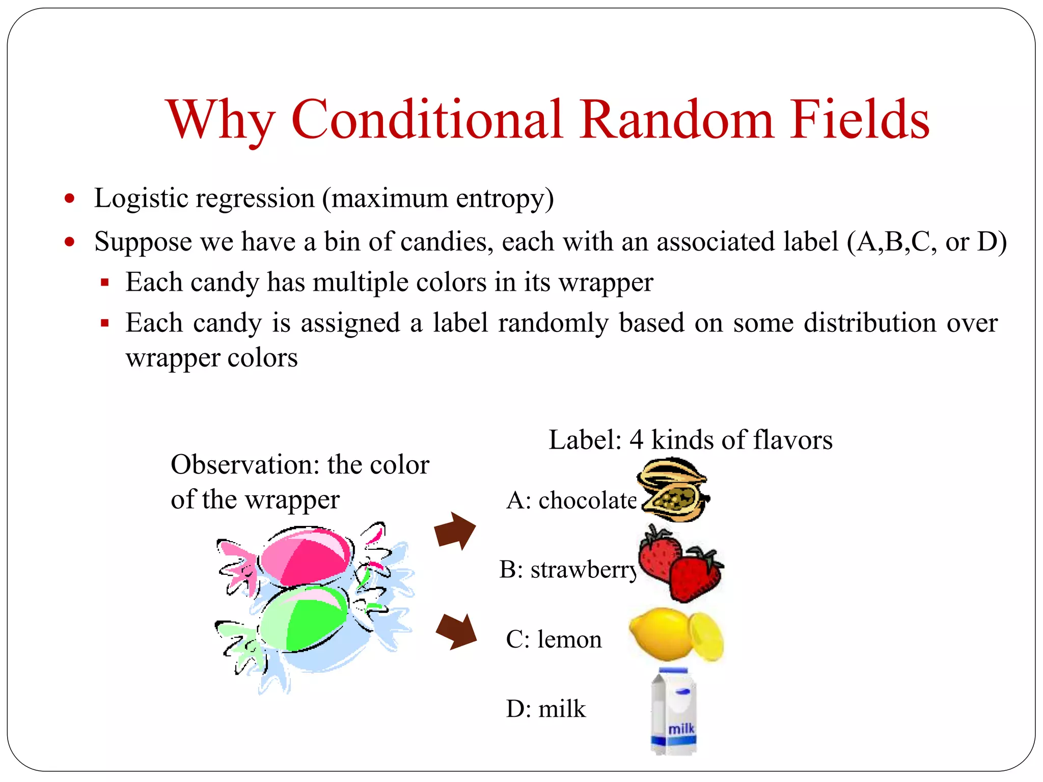 Why Conditional Random Fields
 Logistic regression (maximum entropy)
 Suppose we have a bin of candies, each with an associated label (A,B,C, or D)
 Each candy has multiple colors in its wrapper
 Each candy is assigned a label randomly based on some distribution over
wrapper colors
Observation: the color
of the wrapper
Label: 4 kinds of flavors
A: chocolate
B: strawberry
C: lemon
D: milk
 