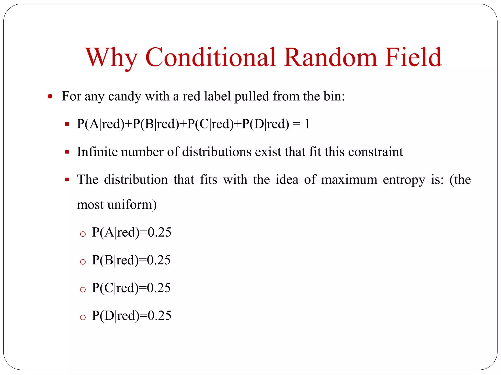 Why Conditional Random Field
 For any candy with a red label pulled from the bin:
 P(A|red)+P(B|red)+P(C|red)+P(D|red) = 1
 Infinite number of distributions exist that fit this constraint
 The distribution that fits with the idea of maximum entropy is: (the
most uniform)
o P(A|red)=0.25
o P(B|red)=0.25
o P(C|red)=0.25
o P(D|red)=0.25
 