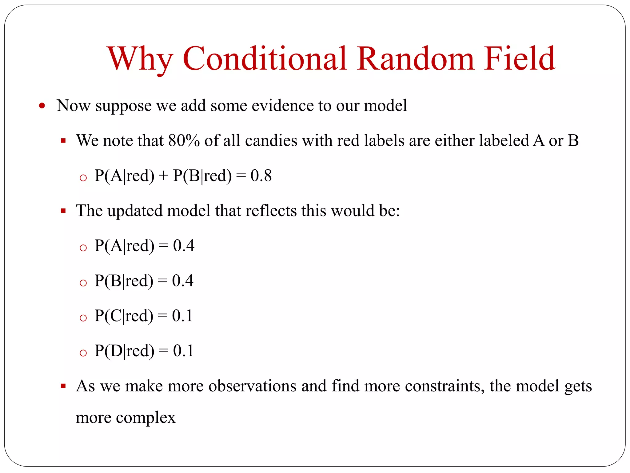 Why Conditional Random Field
 Now suppose we add some evidence to our model
 We note that 80% of all candies with red labels are either labeled A or B
o P(A|red) + P(B|red) = 0.8
 The updated model that reflects this would be:
o P(A|red) = 0.4
o P(B|red) = 0.4
o P(C|red) = 0.1
o P(D|red) = 0.1
 As we make more observations and find more constraints, the model gets
more complex
 