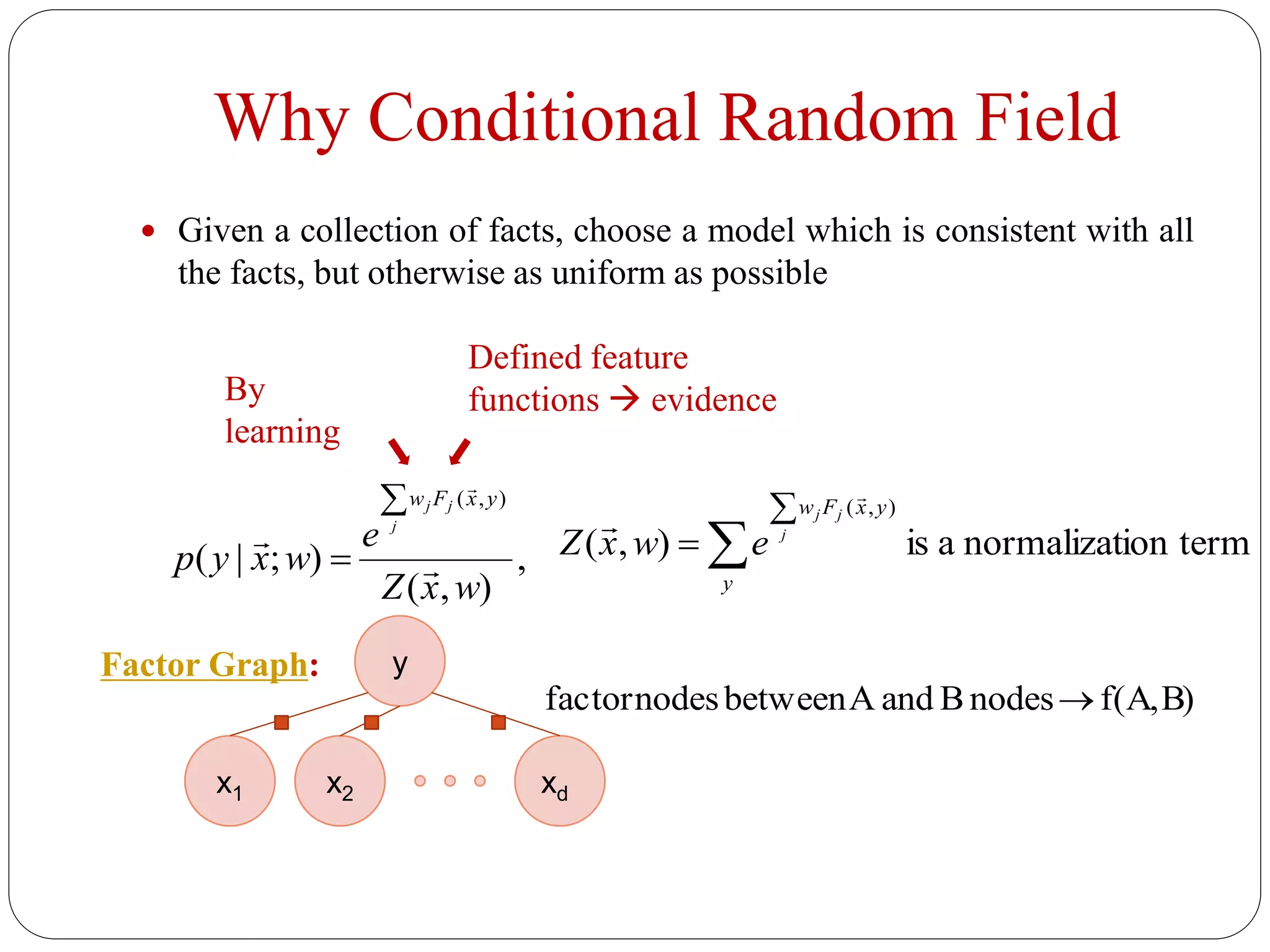 Why Conditional Random Field
 Given a collection of facts, choose a model which is consistent with all
the facts, but otherwise as uniform as possible
,
),(
);|(
),(
wxZ
e
wxyp
j
jj yxFw




 ion termnormalizatais),(
),(



y
yxFw
j
jj
ewxZ


By
learning
Defined feature
functions  evidence
x1 x2 xd
y
B)f(A,nodesBandAbetweennodesfactor 
Factor Graph:
 