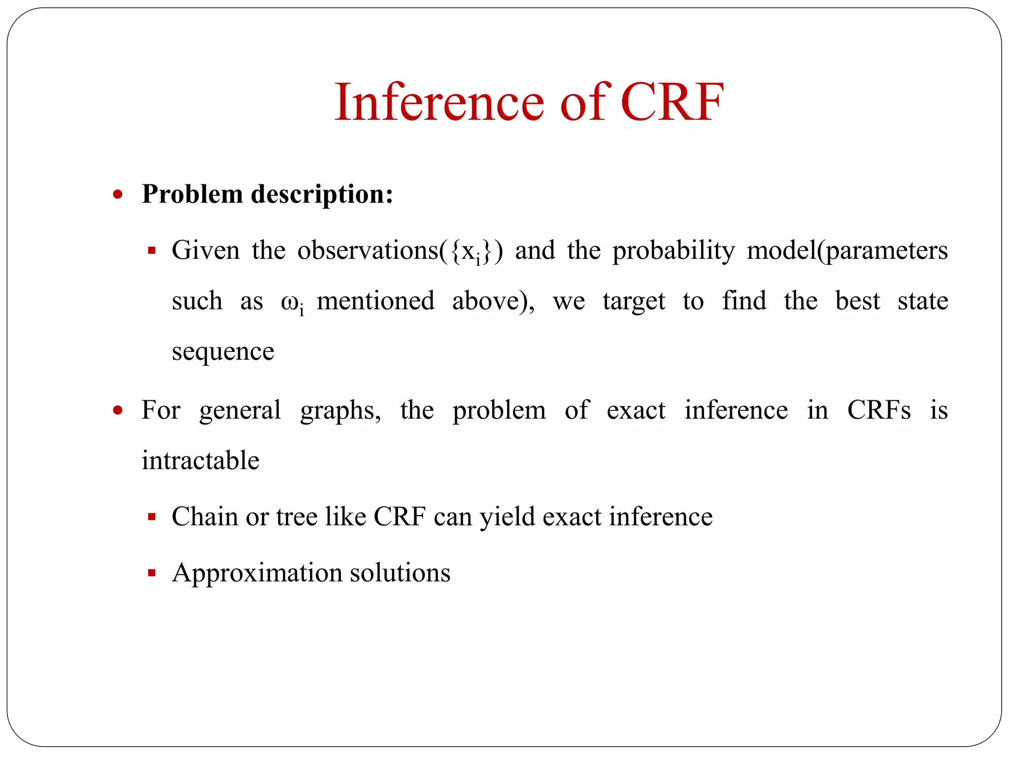Inference of CRF
 Problem description:
 Given the observations({xi}) and the probability model(parameters
such as ωi mentioned above), we target to find the best state
sequence
 For general graphs, the problem of exact inference in CRFs is
intractable
 Chain or tree like CRF can yield exact inference
 Approximation solutions
 