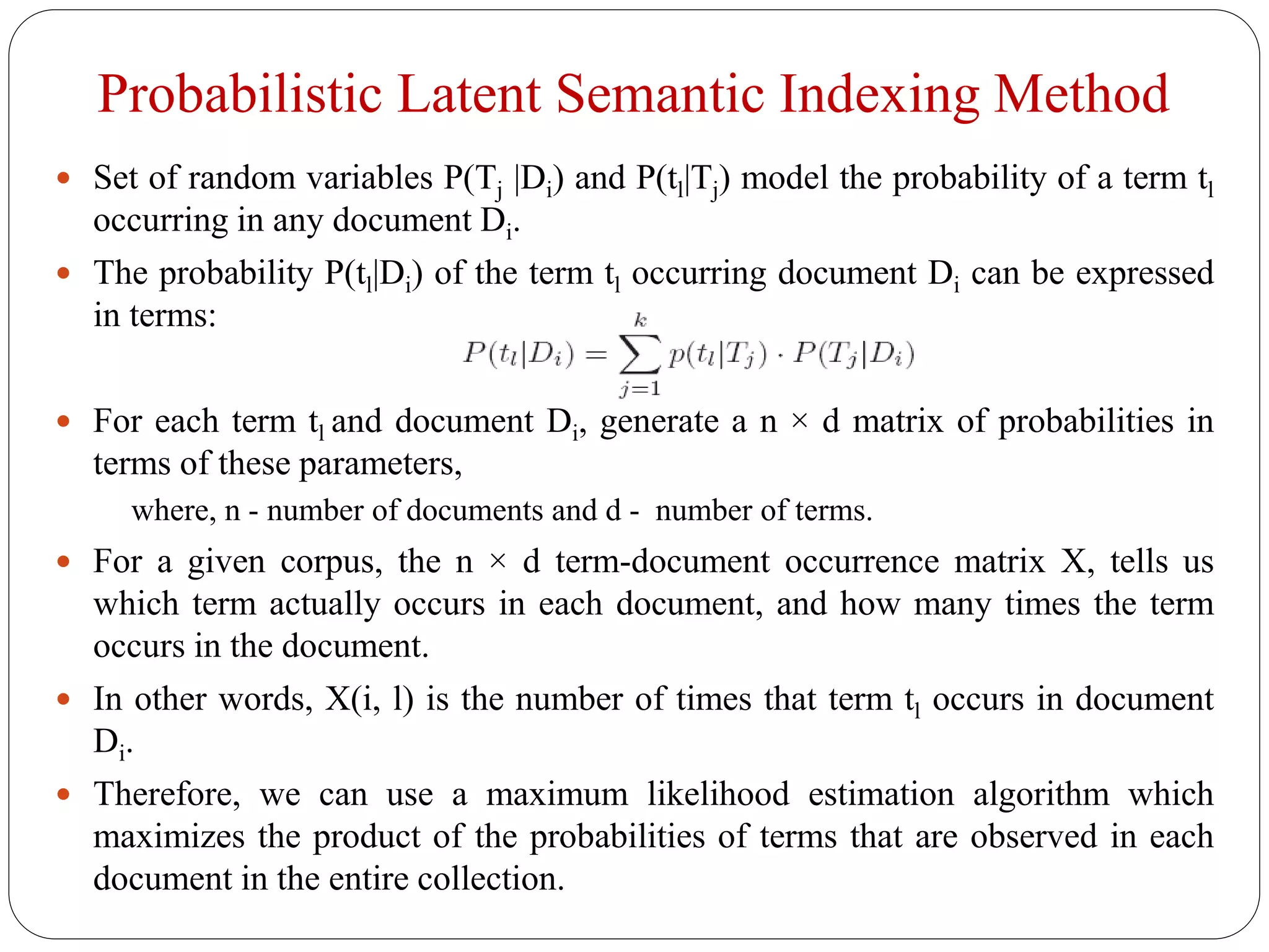 Probabilistic Latent Semantic Indexing Method
 Set of random variables P(Tj |Di) and P(tl|Tj) model the probability of a term tl
occurring in any document Di.
 The probability P(tl|Di) of the term tl occurring document Di can be expressed
in terms:
 For each term tl and document Di, generate a n × d matrix of probabilities in
terms of these parameters,
where, n - number of documents and d - number of terms.
 For a given corpus, the n × d term-document occurrence matrix X, tells us
which term actually occurs in each document, and how many times the term
occurs in the document.
 In other words, X(i, l) is the number of times that term tl occurs in document
Di.
 Therefore, we can use a maximum likelihood estimation algorithm which
maximizes the product of the probabilities of terms that are observed in each
document in the entire collection.
 