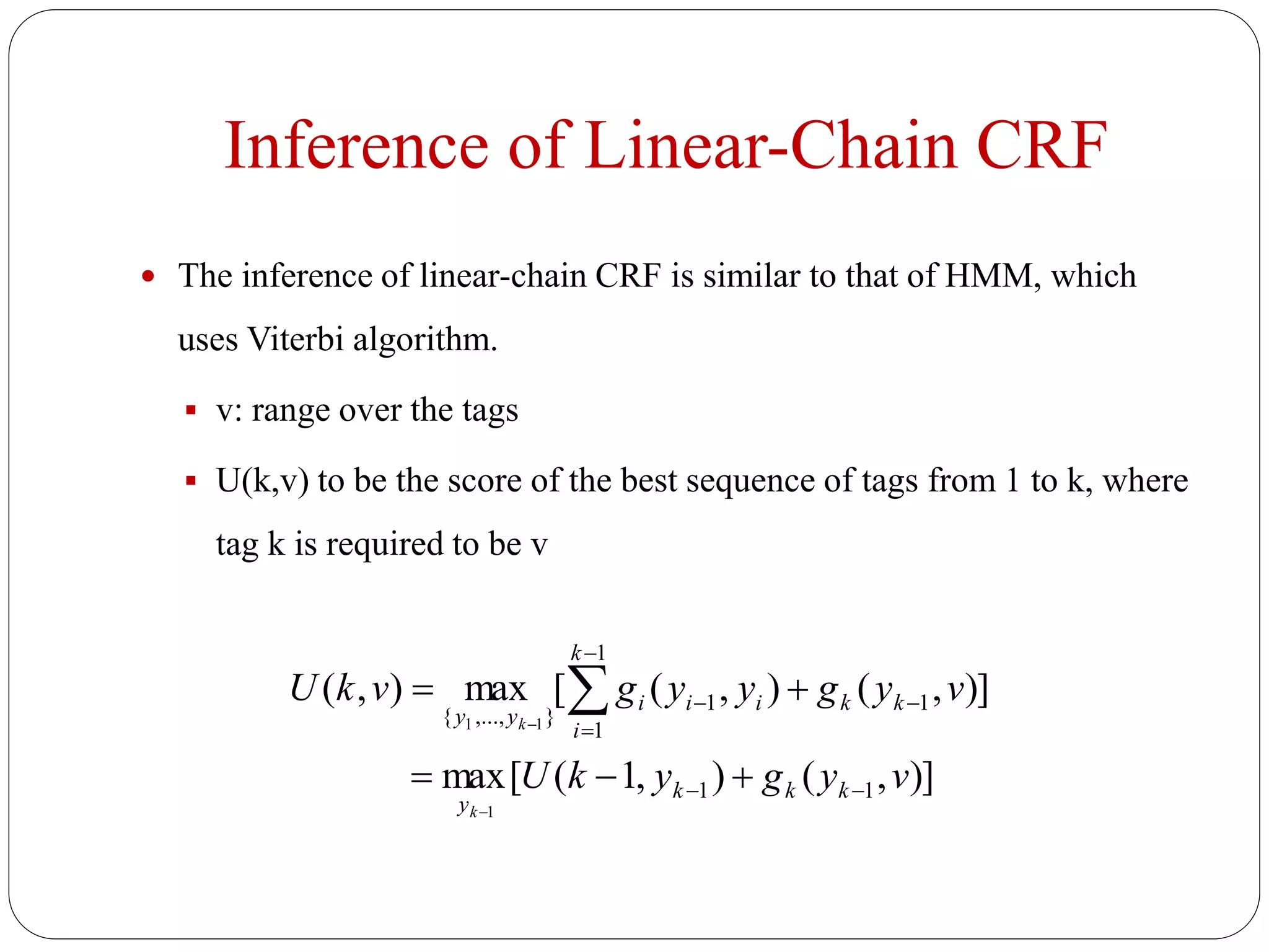 Inference of Linear-Chain CRF
 The inference of linear-chain CRF is similar to that of HMM, which
uses Viterbi algorithm.
 v: range over the tags
 U(k,v) to be the score of the best sequence of tags from 1 to k, where
tag k is required to be v
)],(),1([max
)],(),([max),(
11
1
1
1
1
},...,{
1
11
vygykU
vygyygvkU
kkk
y
k
k
i
kiii
yy
k
k










 