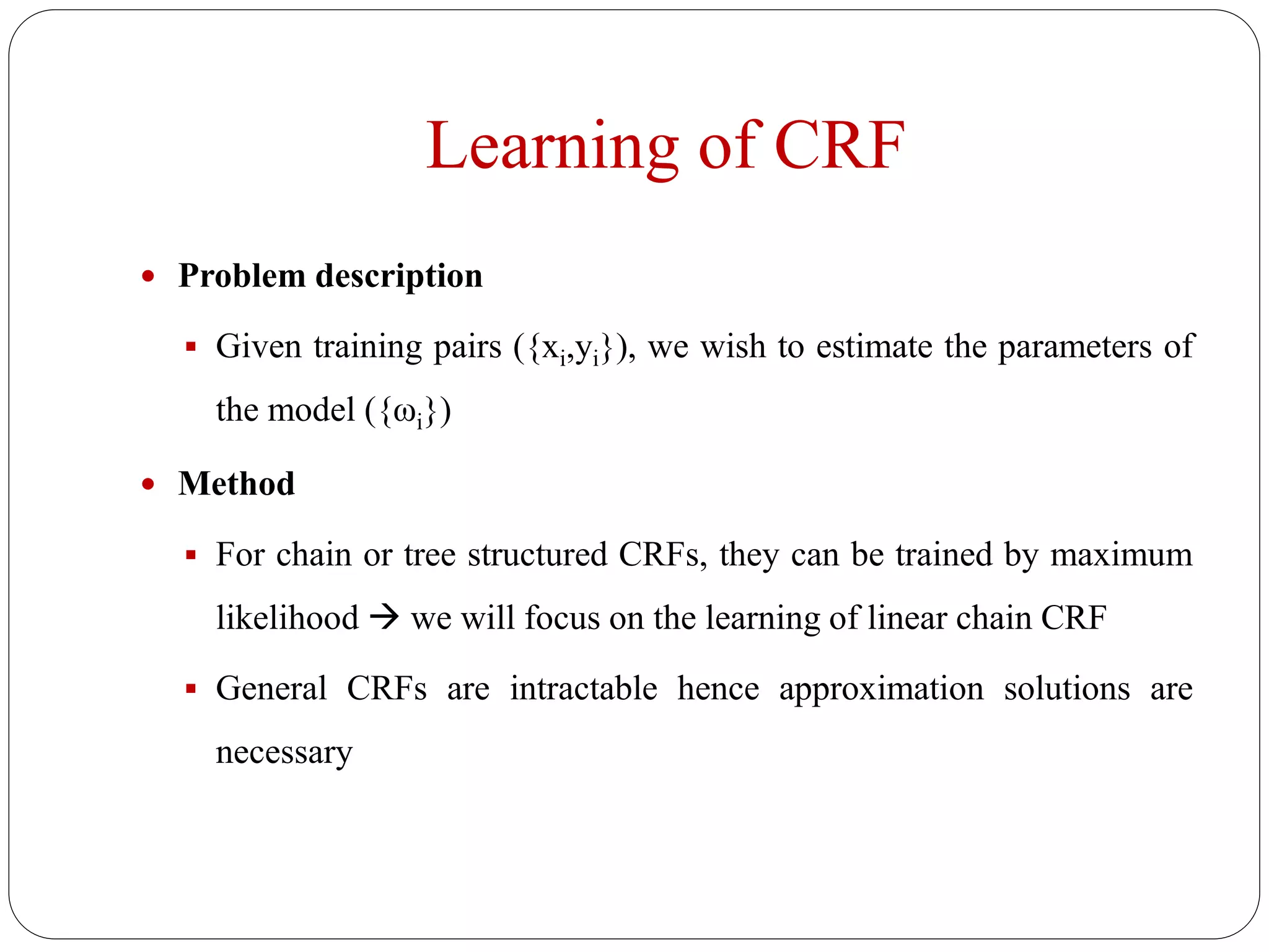 Learning of CRF
 Problem description
 Given training pairs ({xi,yi}), we wish to estimate the parameters of
the model ({ωi})
 Method
 For chain or tree structured CRFs, they can be trained by maximum
likelihood  we will focus on the learning of linear chain CRF
 General CRFs are intractable hence approximation solutions are
necessary
 