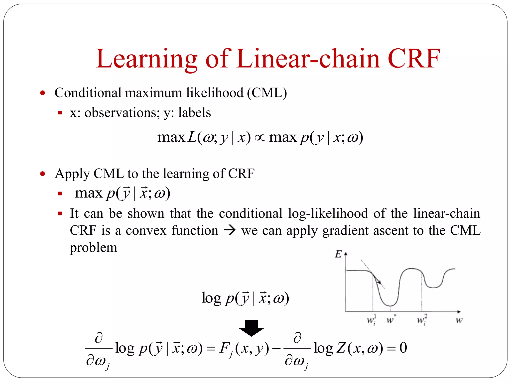 Learning of Linear-chain CRF
 Conditional maximum likelihood (CML)
 x: observations; y: labels
 Apply CML to the learning of CRF

 It can be shown that the conditional log-likelihood of the linear-chain
CRF is a convex function  we can apply gradient ascent to the CML
problem
);|(max)|;(max  xypxyL 
);|(max xyp

);|(log xyp

0),(log),();|(log 









xZyxFxyp
j
j
j

 