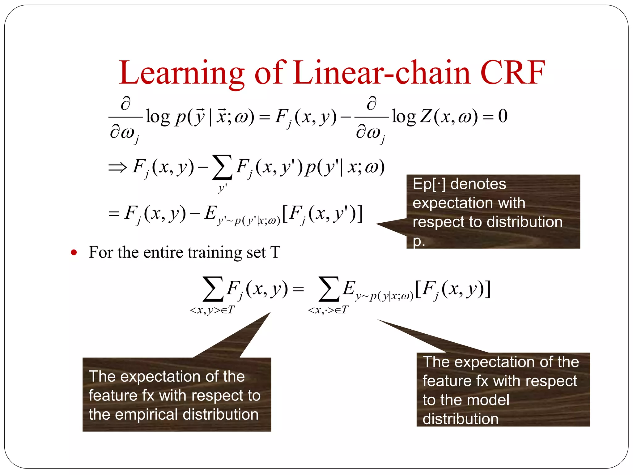 Learning of Linear-chain CRF
 For the entire training set T
)]',([),(
);|'()',(),(
0),(log),();|(log
);'|(~'
'
yxFEyxF
xypyxFyxF
xZyxFxyp
jxypyj
y
jj
j
j
j
















Ep[·] denotes
expectation with
respect to distribution
p.
 

Tx
jxypy
Tyx
j yxFEyxF
,
);|(~
,
)],([),( 
The expectation of the
feature fx with respect
to the model
distribution
The expectation of the
feature fx with respect to
the empirical distribution
 
