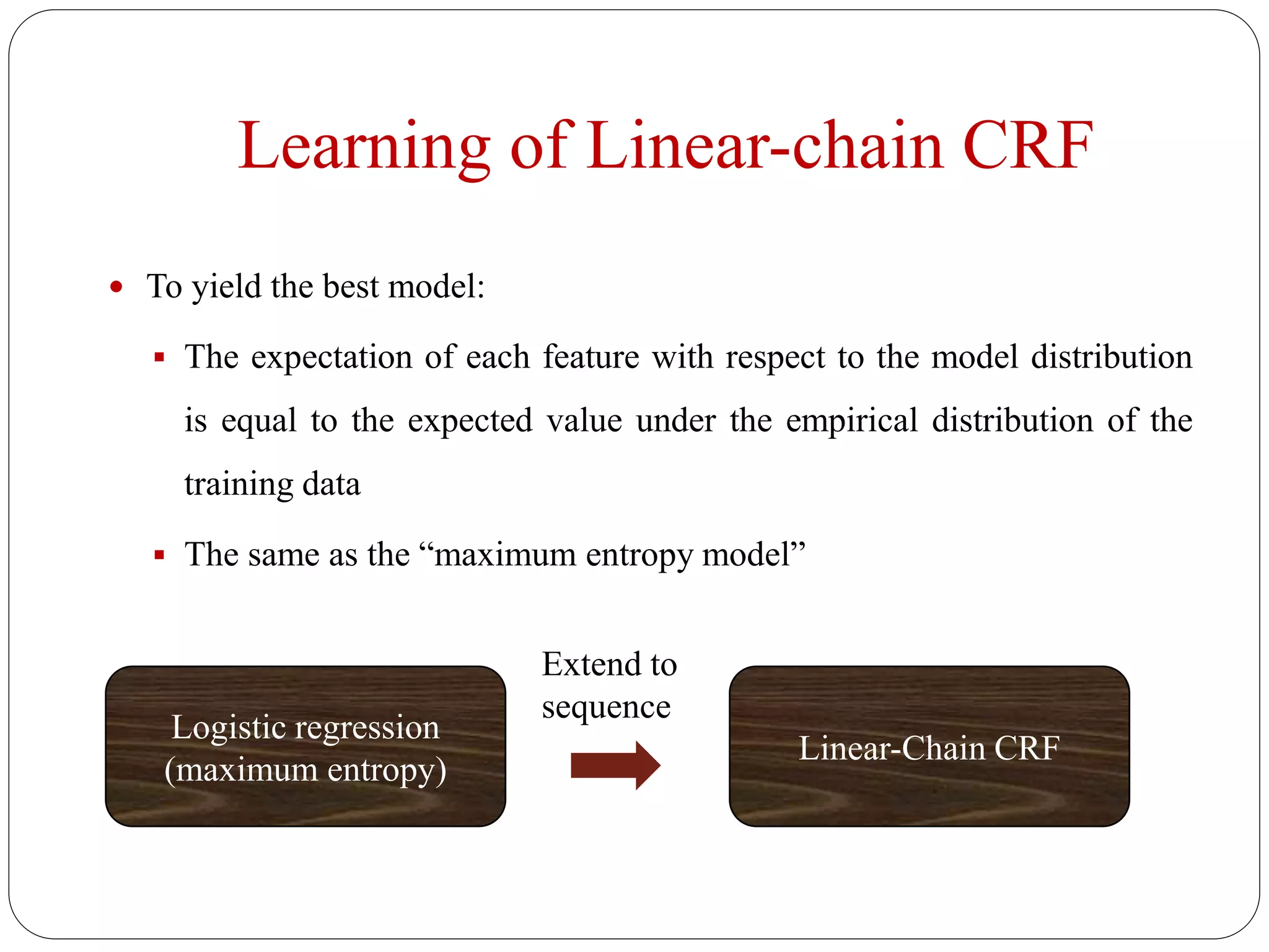 Learning of Linear-chain CRF
 To yield the best model:
 The expectation of each feature with respect to the model distribution
is equal to the expected value under the empirical distribution of the
training data
 The same as the “maximum entropy model”
Logistic regression
(maximum entropy)
Extend to
sequence
Linear-Chain CRF
 