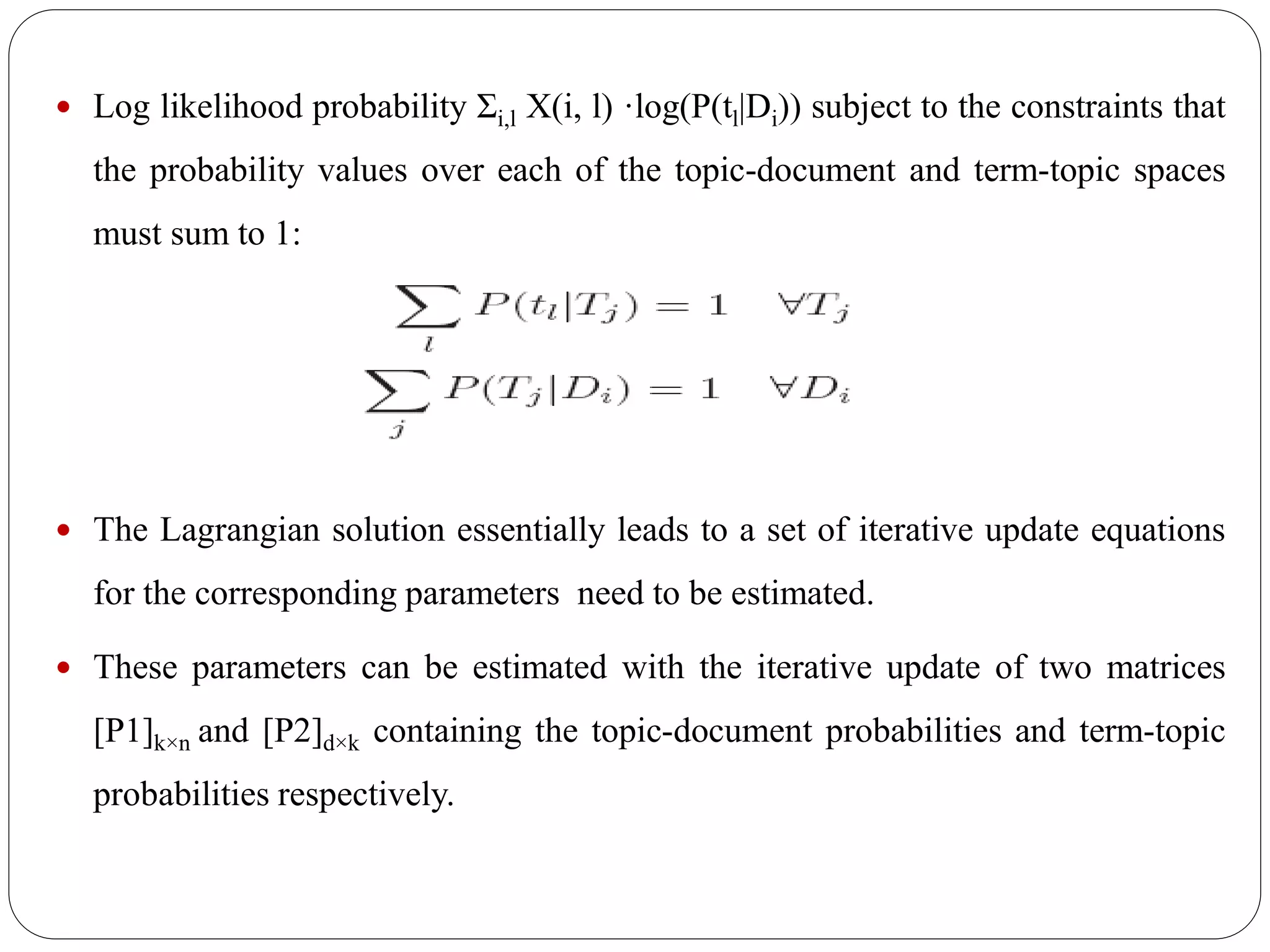  Log likelihood probability Σi,l X(i, l) ·log(P(tl|Di)) subject to the constraints that
the probability values over each of the topic-document and term-topic spaces
must sum to 1:
 The Lagrangian solution essentially leads to a set of iterative update equations
for the corresponding parameters need to be estimated.
 These parameters can be estimated with the iterative update of two matrices
[P1]k×n and [P2]d×k containing the topic-document probabilities and term-topic
probabilities respectively.
 
