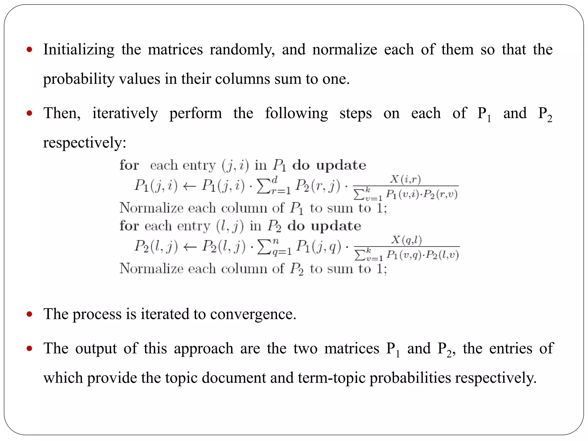  Initializing the matrices randomly, and normalize each of them so that the
probability values in their columns sum to one.
 Then, iteratively perform the following steps on each of P1 and P2
respectively:
 The process is iterated to convergence.
 The output of this approach are the two matrices P1 and P2, the entries of
which provide the topic document and term-topic probabilities respectively.
 