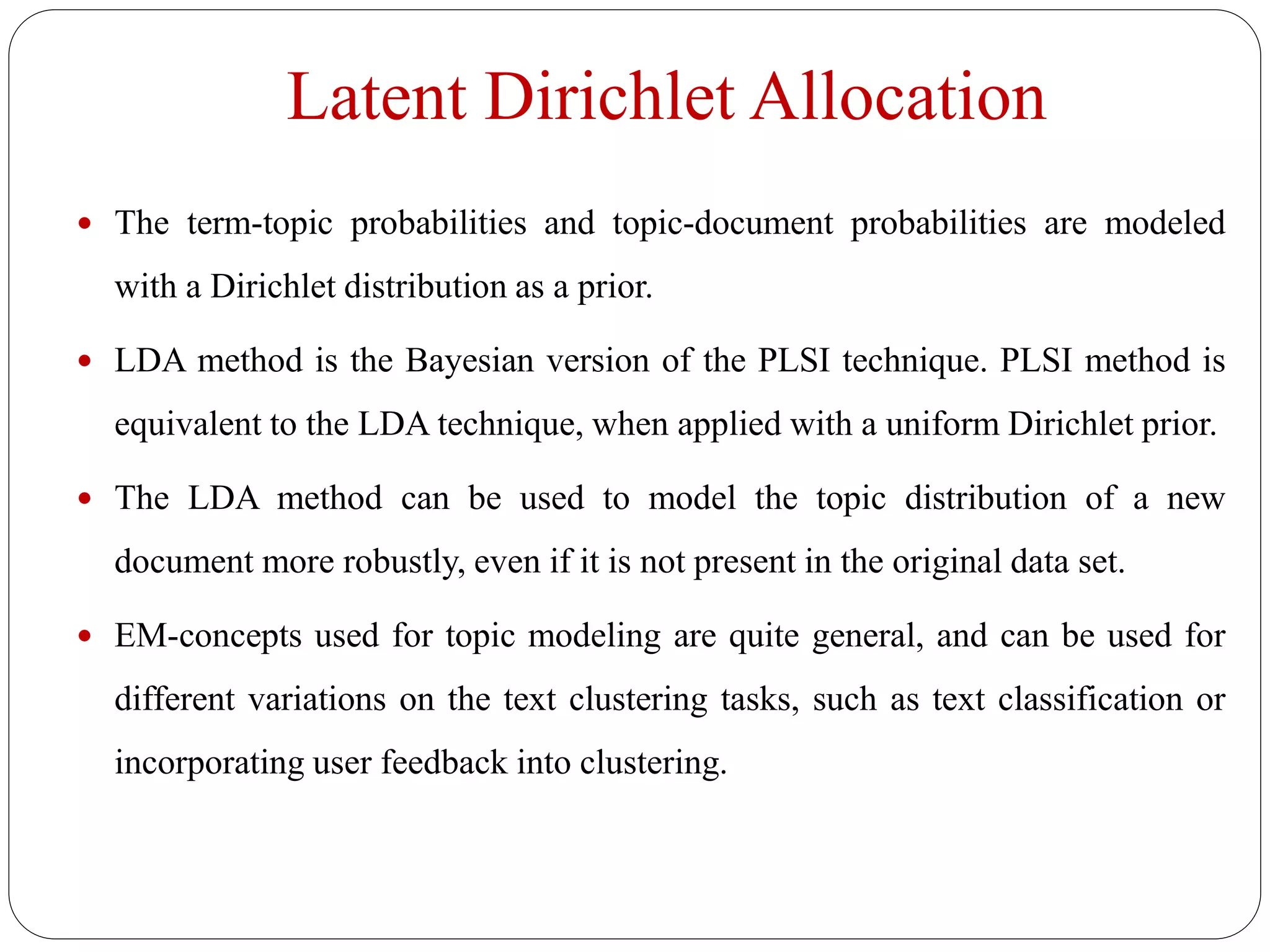 Latent Dirichlet Allocation
 The term-topic probabilities and topic-document probabilities are modeled
with a Dirichlet distribution as a prior.
 LDA method is the Bayesian version of the PLSI technique. PLSI method is
equivalent to the LDA technique, when applied with a uniform Dirichlet prior.
 The LDA method can be used to model the topic distribution of a new
document more robustly, even if it is not present in the original data set.
 EM-concepts used for topic modeling are quite general, and can be used for
different variations on the text clustering tasks, such as text classification or
incorporating user feedback into clustering.
 