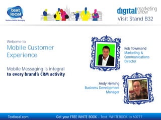Visit Stand B32

Welcome to

Mobile Customer
Experience

Rob Townsend
Marketing &
Communications
Director

Mobile Messaging is integral
Andy Heming
Business Development
Manager

Textlocal.com

Get your FREE WHITE BOOK - Text: WHITEBOOK to 60777

 