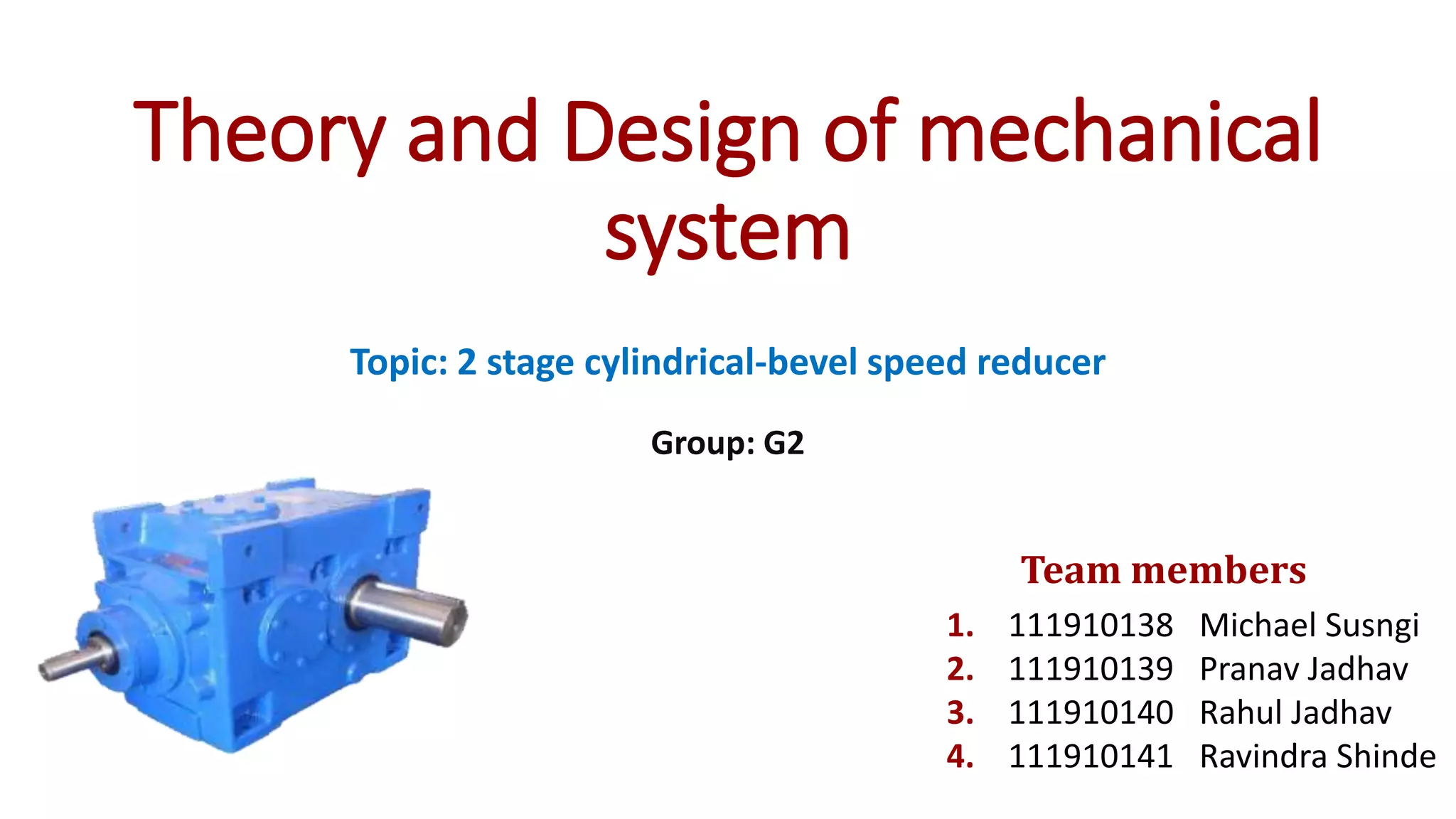 Theory and Design of mechanical
system
Topic: 2 stage cylindrical-bevel speed reducer
Group: G2
1. 111910138 Michael Susngi
2. 111910139 Pranav Jadhav
3. 111910140 Rahul Jadhav
4. 111910141 Ravindra Shinde
Team members
 