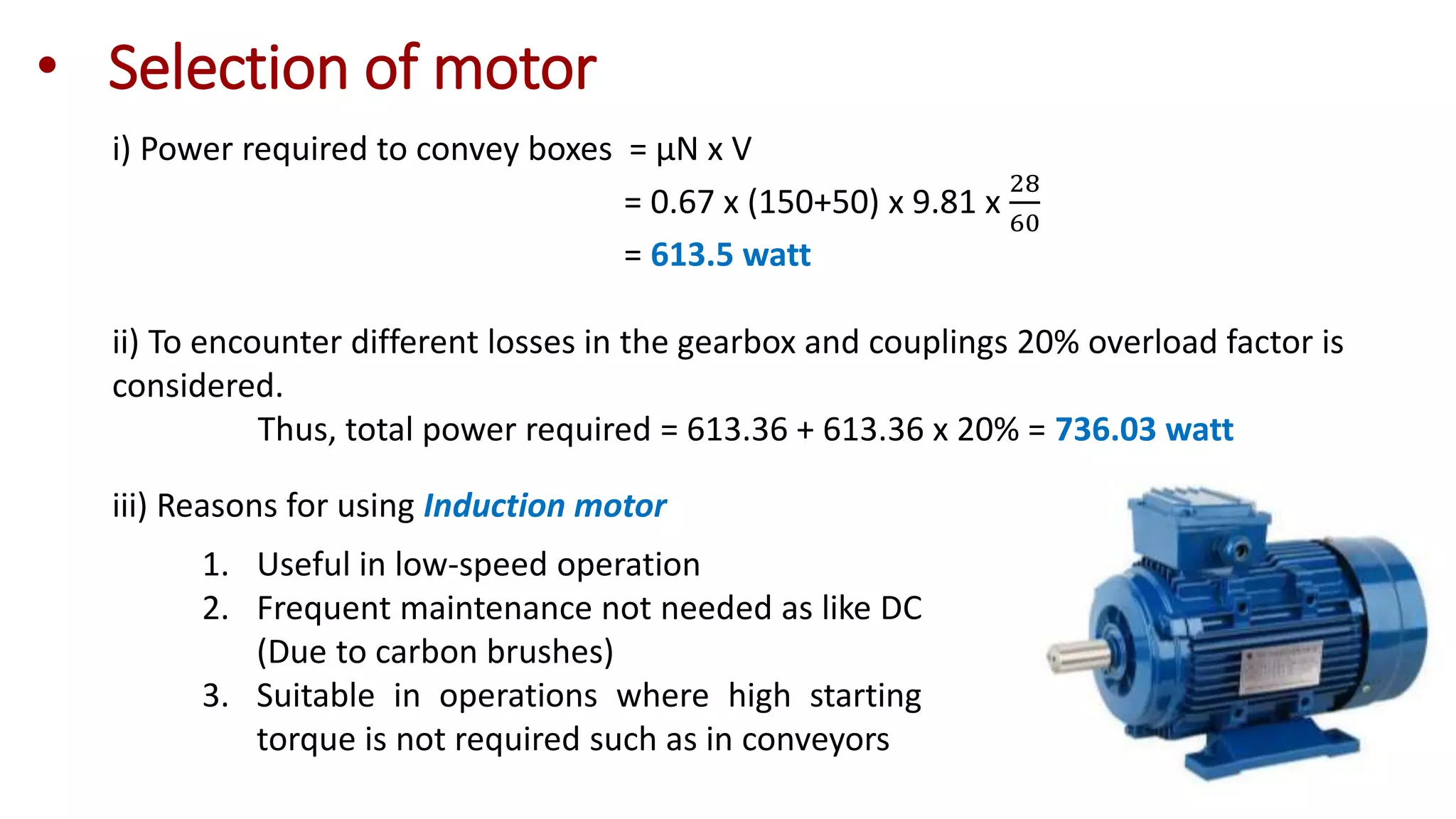 • Selection of motor
i) Power required to convey boxes = µN x V
= 0.67 x (150+50) x 9.81 x
28
60
= 613.5 watt
ii) To encounter different losses in the gearbox and couplings 20% overload factor is
considered.
Thus, total power required = 613.36 + 613.36 x 20% = 736.03 watt
iii) Reasons for using Induction motor
1. Useful in low-speed operation
2. Frequent maintenance not needed as like DC
(Due to carbon brushes)
3. Suitable in operations where high starting
torque is not required such as in conveyors
 
