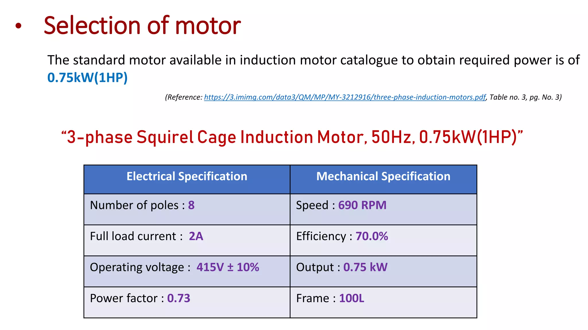 The standard motor available in induction motor catalogue to obtain required power is of
0.75kW(1HP)
(Reference: https://3.imimg.com/data3/QM/MP/MY-3212916/three-phase-induction-motors.pdf, Table no. 3, pg. No. 3)
“3-phase Squirel Cage Induction Motor, 50Hz, 0.75kW(1HP)”
• Selection of motor
Electrical Specification Mechanical Specification
Number of poles : 8 Speed : 690 RPM
Full load current : 2A Efficiency : 70.0%
Operating voltage : 415V ± 10% Output : 0.75 kW
Power factor : 0.73 Frame : 100L
 
