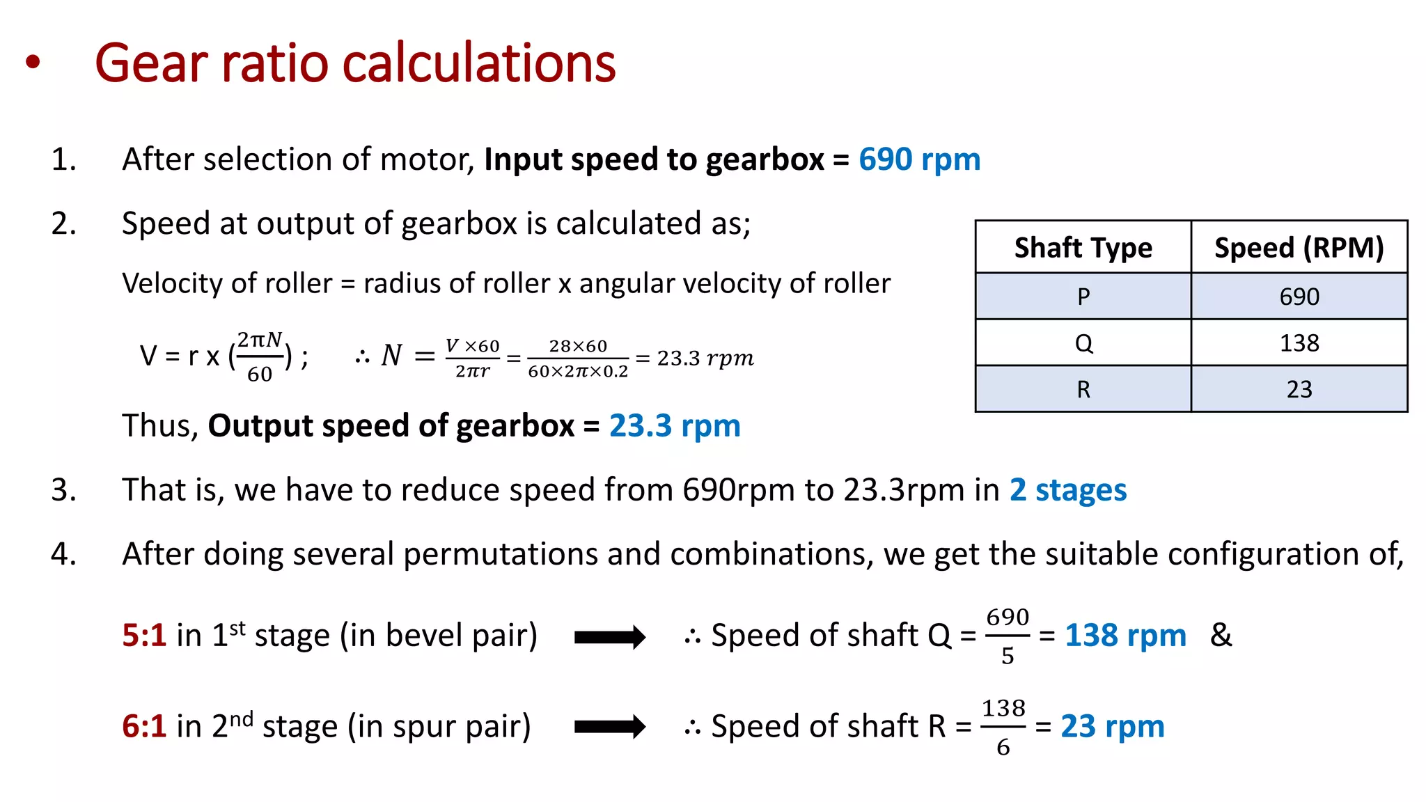 • Gear ratio calculations
1. After selection of motor, Input speed to gearbox = 690 rpm
2. Speed at output of gearbox is calculated as;
Velocity of roller = radius of roller x angular velocity of roller
V = r x (
2π𝑁
60
) ; ∴ 𝑁 = 𝑉 ×60
2𝜋𝑟
=
28×60
60×2𝜋×0.2
= 23.3 𝑟𝑝𝑚
Thus, Output speed of gearbox = 23.3 rpm
3. That is, we have to reduce speed from 690rpm to 23.3rpm in 2 stages
4. After doing several permutations and combinations, we get the suitable configuration of,
5:1 in 1st stage (in bevel pair) ∴ Speed of shaft Q =
690
5
= 138 rpm &
6:1 in 2nd stage (in spur pair) ∴ Speed of shaft R =
138
6
= 23 rpm
Shaft Type Speed (RPM)
P 690
Q 138
R 23
 