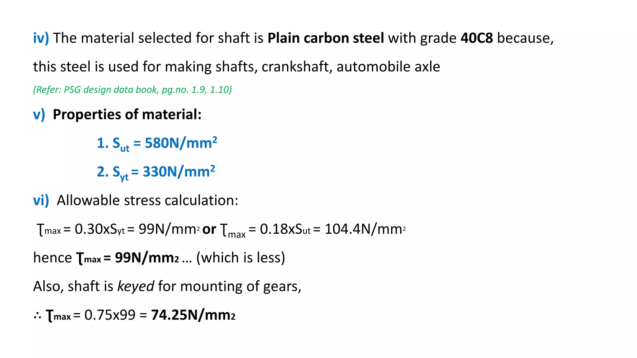 iv) The material selected for shaft is Plain carbon steel with grade 40C8 because,
this steel is used for making shafts, crankshaft, automobile axle
(Refer: PSG design data book, pg.no. 1.9, 1.10)
v) Properties of material:
1. Sut = 580N/mm2
2. Syt = 330N/mm2
vi) Allowable stress calculation:
Ʈmax = 0.30xSyt = 99N/mm2 or Ʈmax = 0.18xSut = 104.4N/mm2
hence Ʈmax = 99N/mm2 … (which is less)
Also, shaft is keyed for mounting of gears,
∴ Ʈmax = 0.75x99 = 74.25N/mm2
 