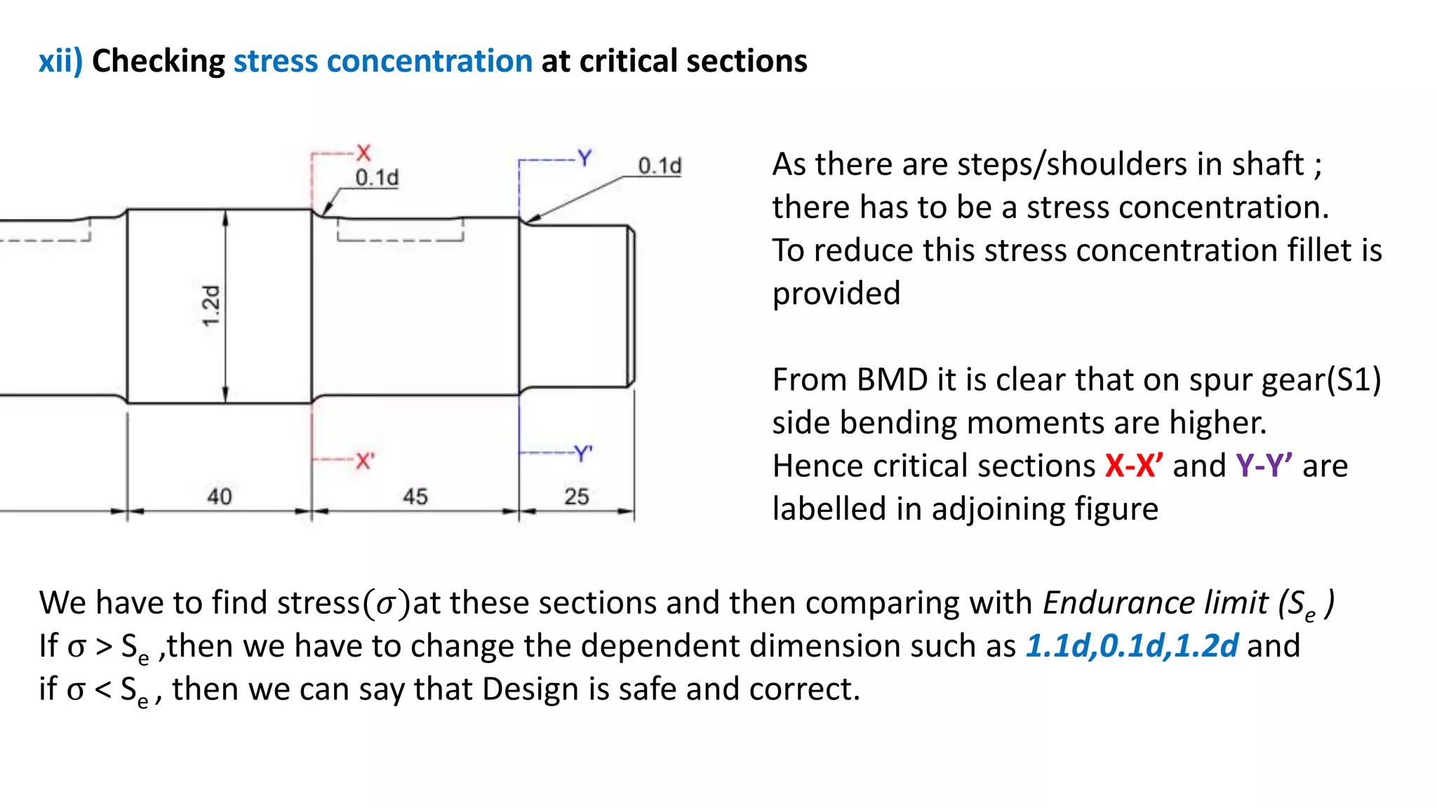 xii) Checking stress concentration at critical sections
As there are steps/shoulders in shaft ;
there has to be a stress concentration.
To reduce this stress concentration fillet is
provided
From BMD it is clear that on spur gear(S1)
side bending moments are higher.
Hence critical sections X-X’ and Y-Y’ are
labelled in adjoining figure
We have to find stress(𝜎)at these sections and then comparing with Endurance limit (Se )
If σ > Se ,then we have to change the dependent dimension such as 1.1d,0.1d,1.2d and
if σ < Se , then we can say that Design is safe and correct.
 
