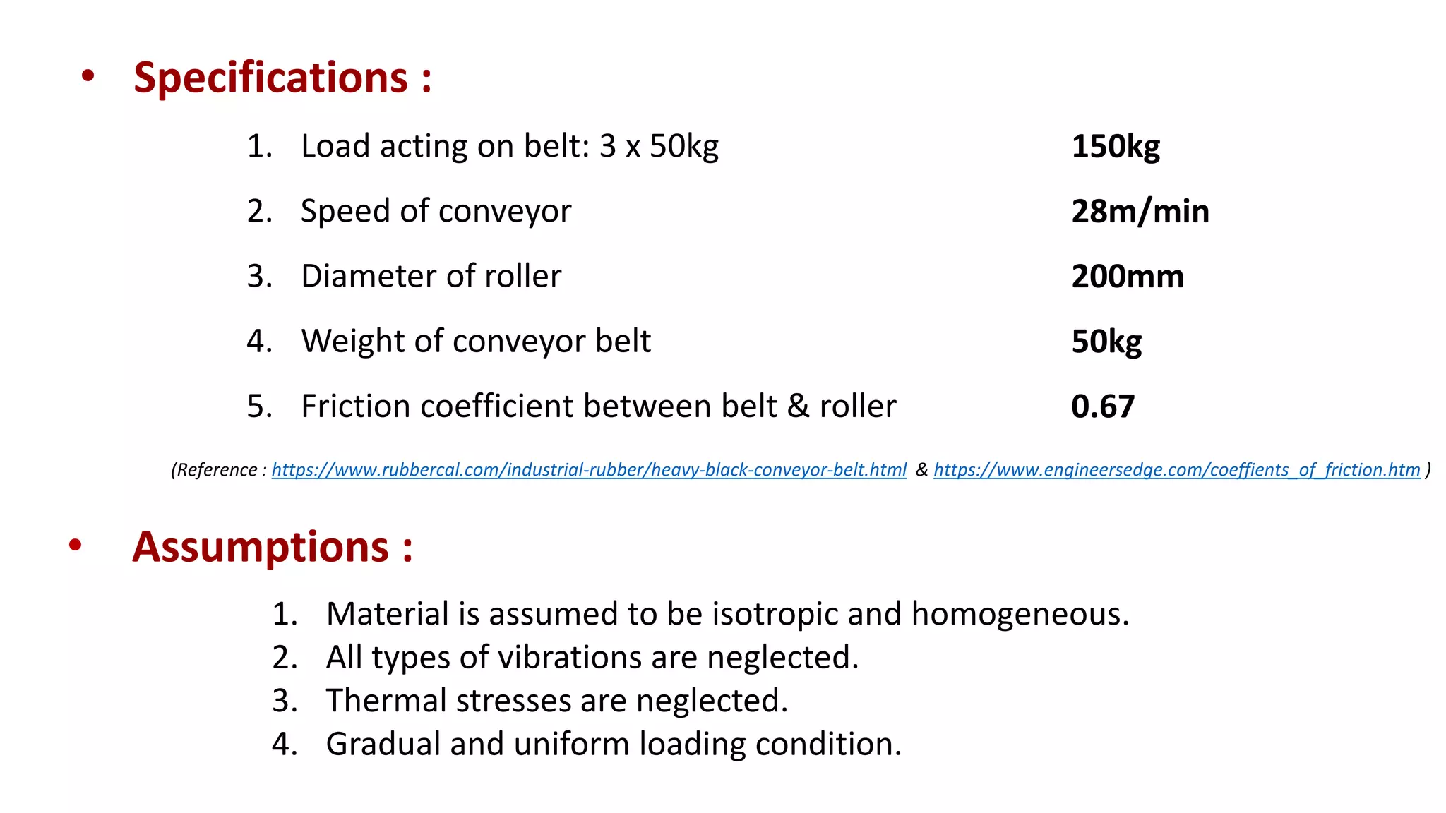 • Specifications :
1. Load acting on belt: 3 x 50kg
2. Speed of conveyor
3. Diameter of roller
4. Weight of conveyor belt
5. Friction coefficient between belt & roller
• Assumptions :
1. Material is assumed to be isotropic and homogeneous.
2. All types of vibrations are neglected.
3. Thermal stresses are neglected.
4. Gradual and uniform loading condition.
150kg
28m/min
200mm
50kg
0.67
(Reference : https://www.rubbercal.com/industrial-rubber/heavy-black-conveyor-belt.html & https://www.engineersedge.com/coeffients_of_friction.htm )
 