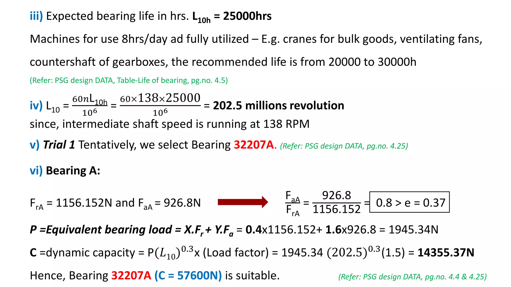 iii) Expected bearing life in hrs. L10h = 25000hrs
Machines for use 8hrs/day ad fully utilized – E.g. cranes for bulk goods, ventilating fans,
countershaft of gearboxes, the recommended life is from 20000 to 30000h
(Refer: PSG design DATA, Table-Life of bearing, pg.no. 4.5)
iv) L10 =
60𝑛L10h
106 =
60×138×25000
106 = 202.5 millions revolution
since, intermediate shaft speed is running at 138 RPM
v) Trial 1 Tentatively, we select Bearing 32207A. (Refer: PSG design DATA, pg.no. 4.25)
vi) Bearing A:
FrA = 1156.152N and FaA = 926.8N
FaA
FrA
=
926.8
1156.152
= 0.8 > e = 0.37
P =Equivalent bearing load = X.Fr + Y.Fa = 0.4x1156.152+ 1.6x926.8 = 1945.34N
C =dynamic capacity = P(𝐿10)0.3
x (Load factor) = 1945.34 (202.5)0.3
(1.5) = 14355.37N
Hence, Bearing 32207A (C = 57600N) is suitable. (Refer: PSG design DATA, pg.no. 4.4 & 4.25)
 