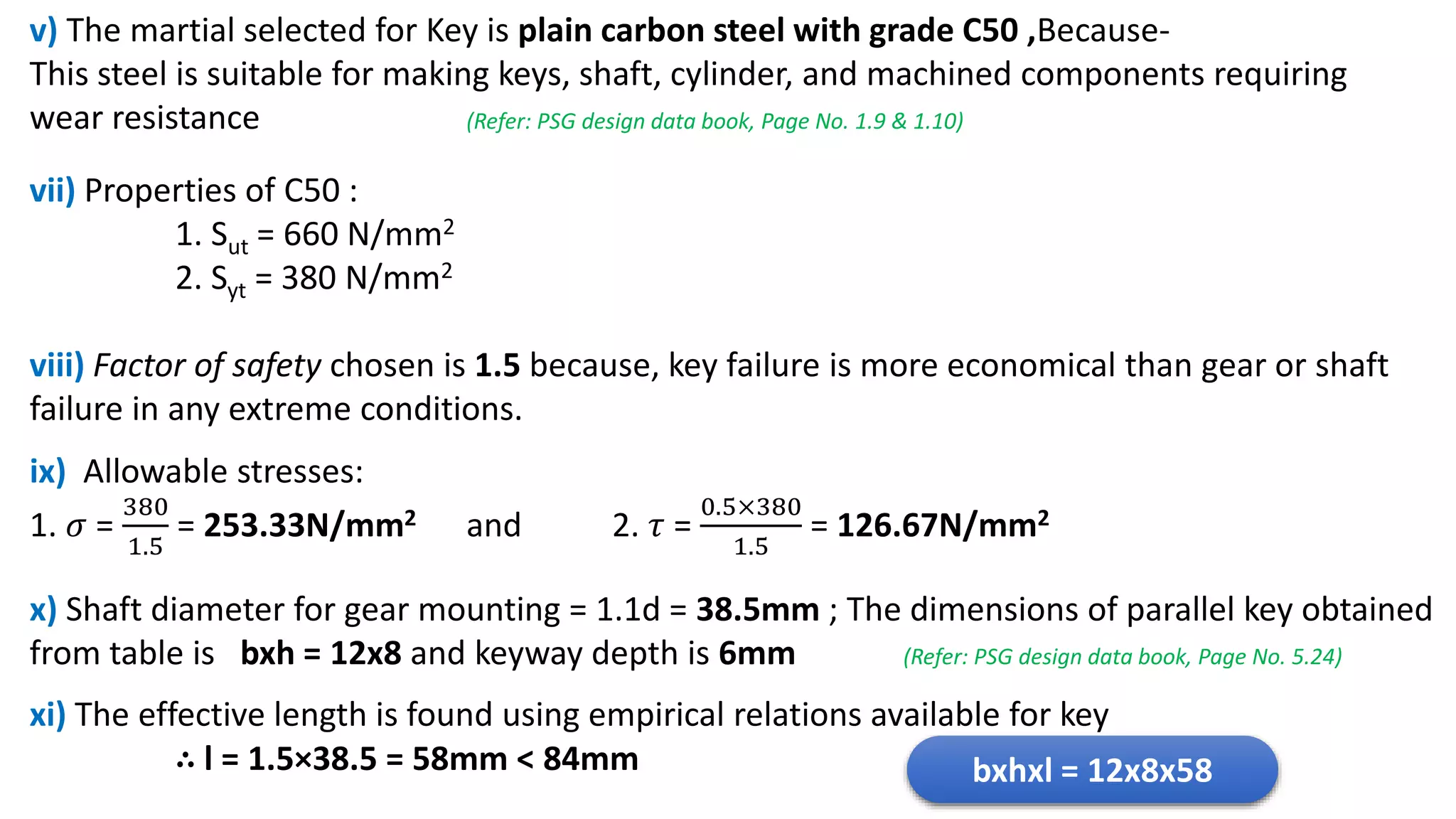 v) The martial selected for Key is plain carbon steel with grade C50 ,Because-
This steel is suitable for making keys, shaft, cylinder, and machined components requiring
wear resistance (Refer: PSG design data book, Page No. 1.9 & 1.10)
vii) Properties of C50 :
1. Sut = 660 N/mm2
2. Syt = 380 N/mm2
viii) Factor of safety chosen is 1.5 because, key failure is more economical than gear or shaft
failure in any extreme conditions.
ix) Allowable stresses:
1. 𝜎 =
380
1.5
= 253.33N/mm2 and 2. 𝜏 =
0.5×380
1.5
= 126.67N/mm2
x) Shaft diameter for gear mounting = 1.1d = 38.5mm ; The dimensions of parallel key obtained
from table is bxh = 12x8 and keyway depth is 6mm (Refer: PSG design data book, Page No. 5.24)
xi) The effective length is found using empirical relations available for key
∴ l = 1.5×38.5 = 58mm < 84mm bxhxl = 12x8x58
 