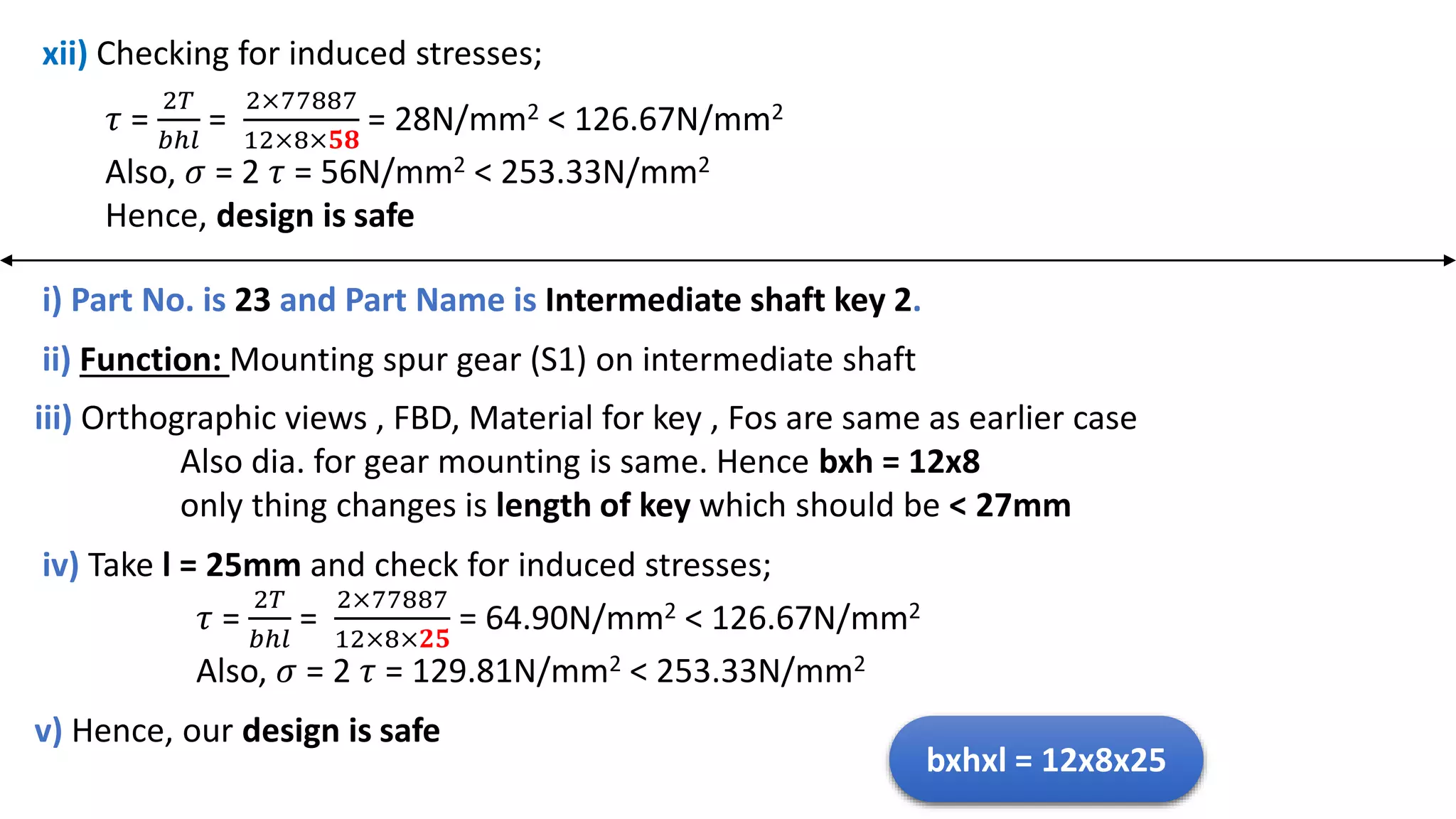 xii) Checking for induced stresses;
𝜏 =
2𝑇
𝑏ℎ𝑙
=
2×77887
12×8×𝟓𝟖
= 28N/mm2 < 126.67N/mm2
Also, 𝜎 = 2 𝜏 = 56N/mm2 < 253.33N/mm2
Hence, design is safe
i) Part No. is 23 and Part Name is Intermediate shaft key 2.
iv) Take l = 25mm and check for induced stresses;
𝜏 =
2𝑇
𝑏ℎ𝑙
=
2×77887
12×8×𝟐𝟓
= 64.90N/mm2 < 126.67N/mm2
Also, 𝜎 = 2 𝜏 = 129.81N/mm2 < 253.33N/mm2
iii) Orthographic views , FBD, Material for key , Fos are same as earlier case
Also dia. for gear mounting is same. Hence bxh = 12x8
only thing changes is length of key which should be < 27mm
ii) Function: Mounting spur gear (S1) on intermediate shaft
v) Hence, our design is safe
bxhxl = 12x8x25
 