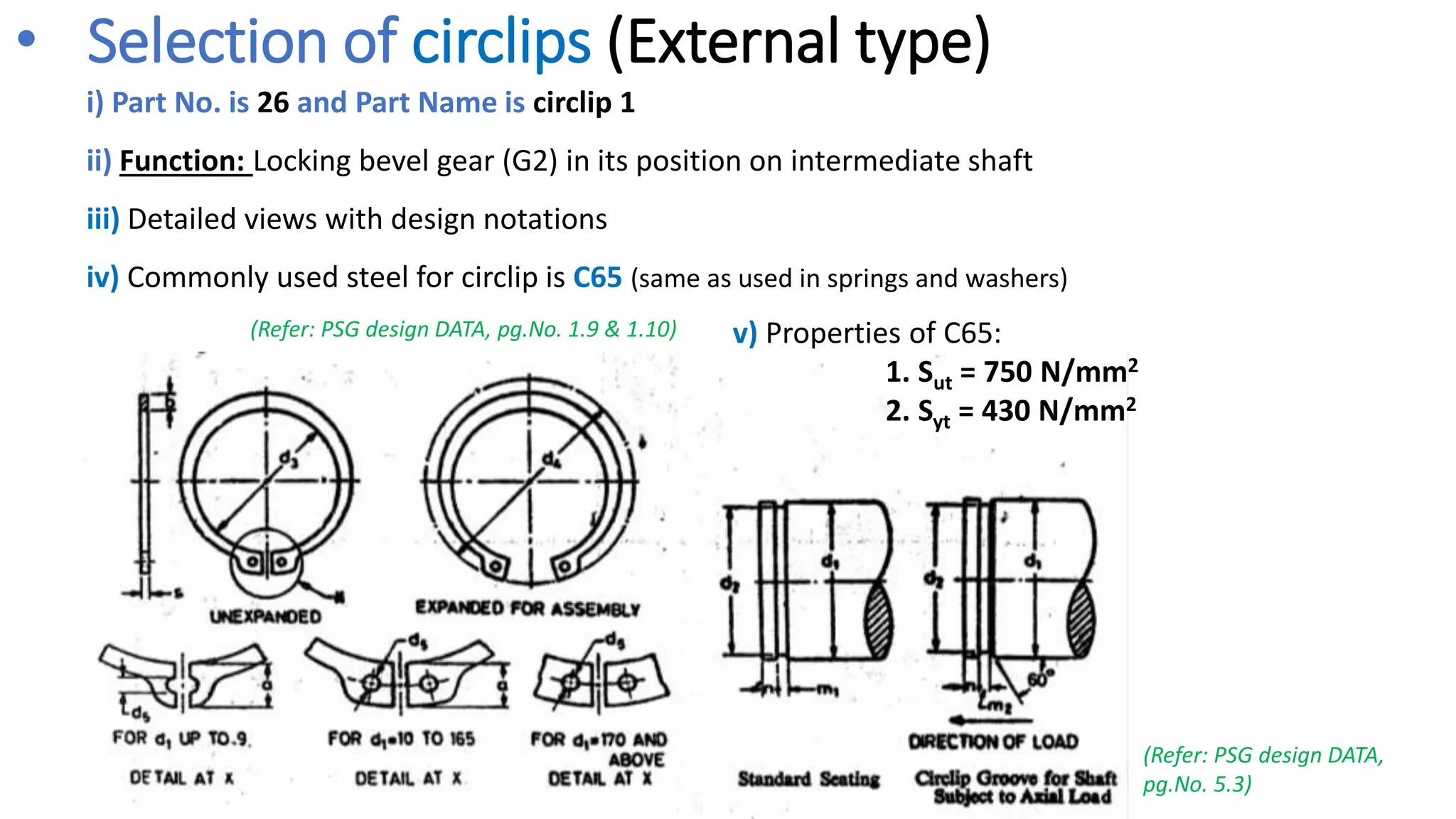 • Selection of circlips (External type)
i) Part No. is 26 and Part Name is circlip 1
ii) Function: Locking bevel gear (G2) in its position on intermediate shaft
iii) Detailed views with design notations
iv) Commonly used steel for circlip is C65 (same as used in springs and washers)
(Refer: PSG design DATA,
pg.No. 5.3)
v) Properties of C65:
1. Sut = 750 N/mm2
2. Syt = 430 N/mm2
(Refer: PSG design DATA, pg.No. 1.9 & 1.10)
 