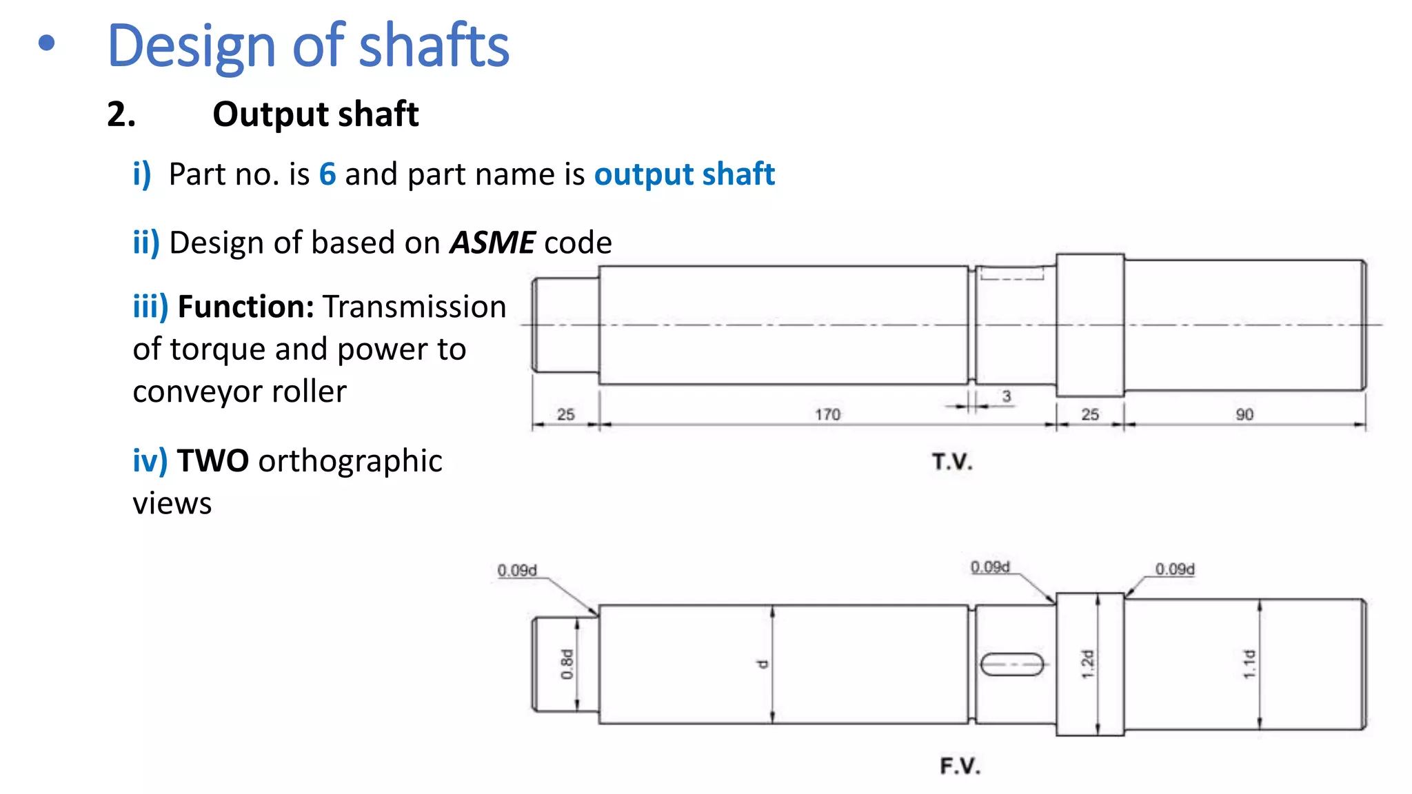 • Design of shafts
2. Output shaft
ii) Design of based on ASME code
i) Part no. is 6 and part name is output shaft
iii) Function: Transmission
of torque and power to
conveyor roller
iv) TWO orthographic
views
 